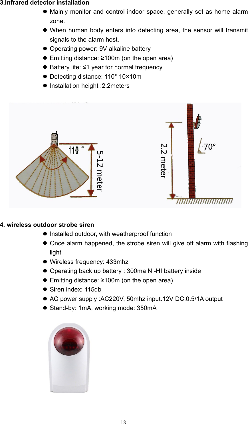 183.Infrared detector installationMainly monitor and control indoor space, generally set as home alarmzone.When human body enters into detecting area, the sensor will transmitsignals to the alarm host.Operating power: 9V alkaline batteryEmitting distance: &ge;100m (on the open area)Battery life: &le;1 year for normal frequencyDetecting distance: 110&deg; 10&times;10mInstallation height :2.2meters4. wireless outdoor strobe sirenInstalled outdoor, with weatherproof functionOnce alarm happened, the strobe siren will give off alarm with flashinglightWireless frequency: 433mhzOperating back up battery : 300ma NI-HI battery insideEmitting distance: &ge;100m (on the open area)Siren index: 115dbAC power supply :AC220V, 50mhz input.12V DC,0.5/1A outputStand-by: 1mA, working mode: 350mA