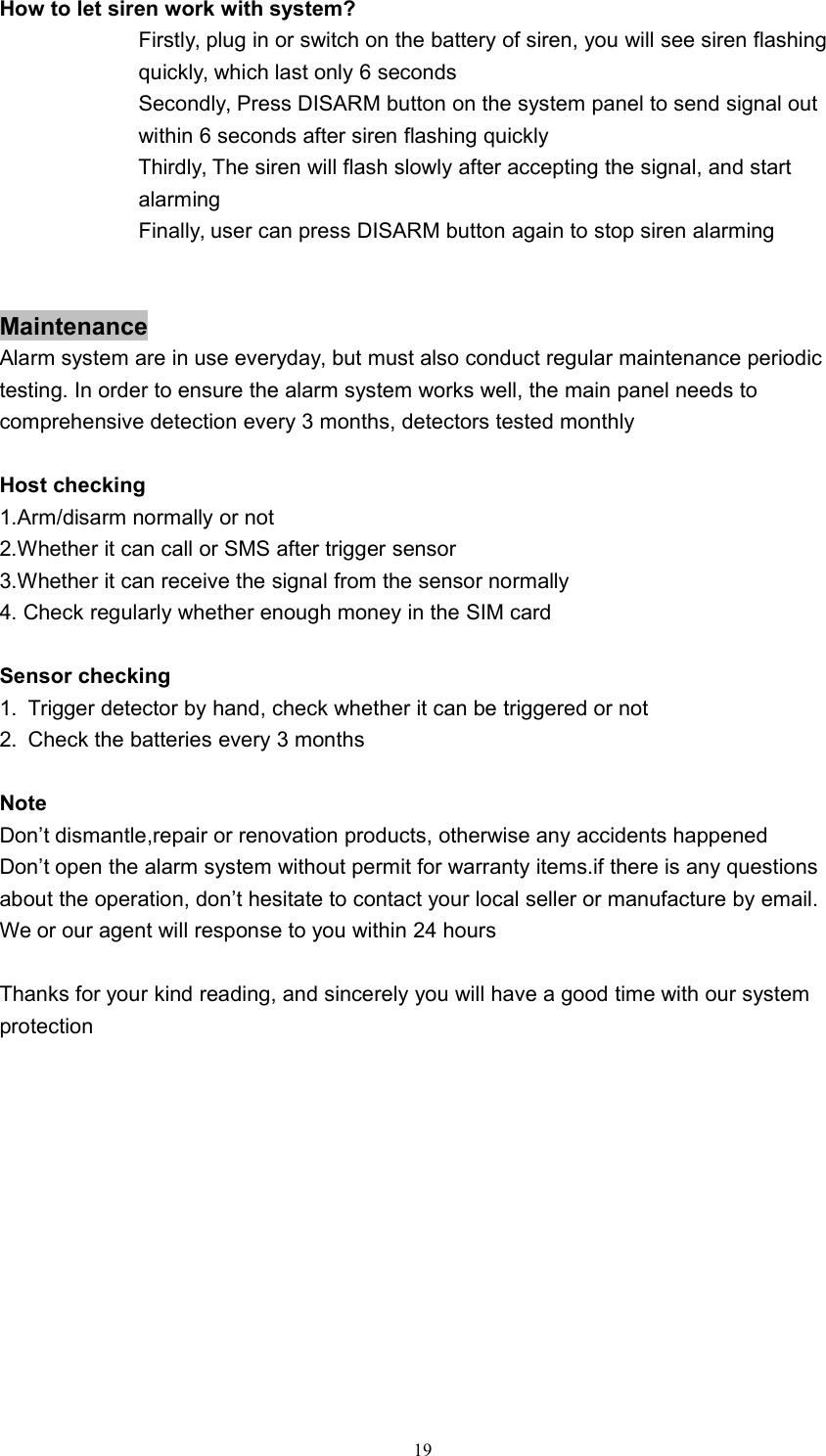 19How to let siren work with system?Firstly, plug in or switch on the battery of siren, you will see siren flashingquickly, which last only 6 secondsSecondly, Press DISARM button on the system panel to send signal outwithin 6 seconds after siren flashing quicklyThirdly, The siren will flash slowly after accepting the signal, and startalarmingFinally, user can press DISARM button again to stop siren alarmingMaintenanceAlarm system are in use everyday, but must also conduct regular maintenance periodictesting. In order to ensure the alarm system works well, the main panel needs tocomprehensive detection every 3 months, detectors tested monthlyHost checking1.Arm/disarm normally or not2.Whether it can call or SMS after trigger sensor3.Whether it can receive the signal from the sensor normally4. Check regularly whether enough money in the SIM cardSensor checking1. Trigger detector by hand, check whether it can be triggered or not2. Check the batteries every 3 monthsNoteDon&rsquo;t dismantle,repair or renovation products, otherwise any accidents happenedDon&rsquo;t open the alarm system without permit for warranty items.if there is any questionsabout the operation, don&rsquo;t hesitate to contact your local seller or manufacture by email.We or our agent will response to you within 24 hoursThanks for your kind reading, and sincerely you will have a good time with our systemprotection