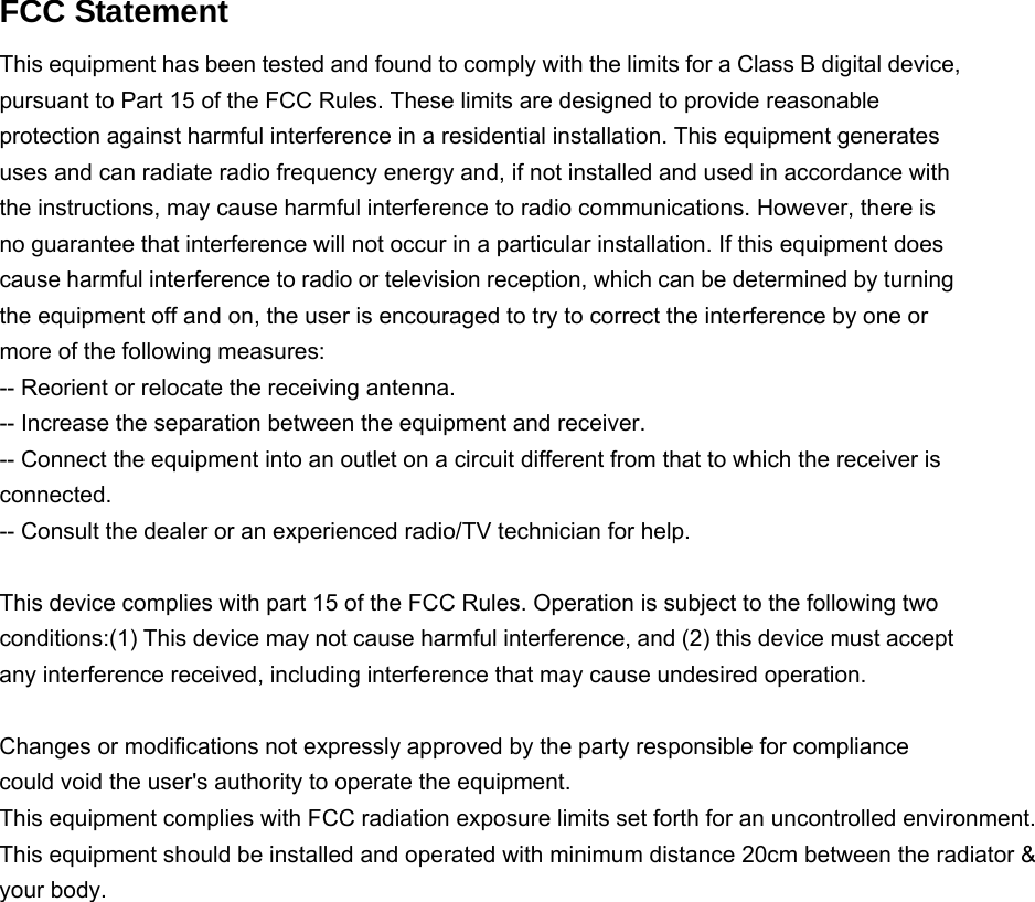   FCC Statement This equipment has been tested and found to comply with the limits for a Class B digital device, pursuant to Part 15 of the FCC Rules. These limits are designed to provide reasonable protection against harmful interference in a residential installation. This equipment generates uses and can radiate radio frequency energy and, if not installed and used in accordance with the instructions, may cause harmful interference to radio communications. However, there is no guarantee that interference will not occur in a particular installation. If this equipment does cause harmful interference to radio or television reception, which can be determined by turning the equipment off and on, the user is encouraged to try to correct the interference by one or more of the following measures: -- Reorient or relocate the receiving antenna.     -- Increase the separation between the equipment and receiver.       -- Connect the equipment into an outlet on a circuit different from that to which the receiver is connected.   -- Consult the dealer or an experienced radio/TV technician for help.  This device complies with part 15 of the FCC Rules. Operation is subject to the following two conditions:(1) This device may not cause harmful interference, and (2) this device must accept any interference received, including interference that may cause undesired operation.  Changes or modifications not expressly approved by the party responsible for compliance could void the user's authority to operate the equipment. This equipment complies with FCC radiation exposure limits set forth for an uncontrolled environment. This equipment should be installed and operated with minimum distance 20cm between the radiator &amp; your body.    