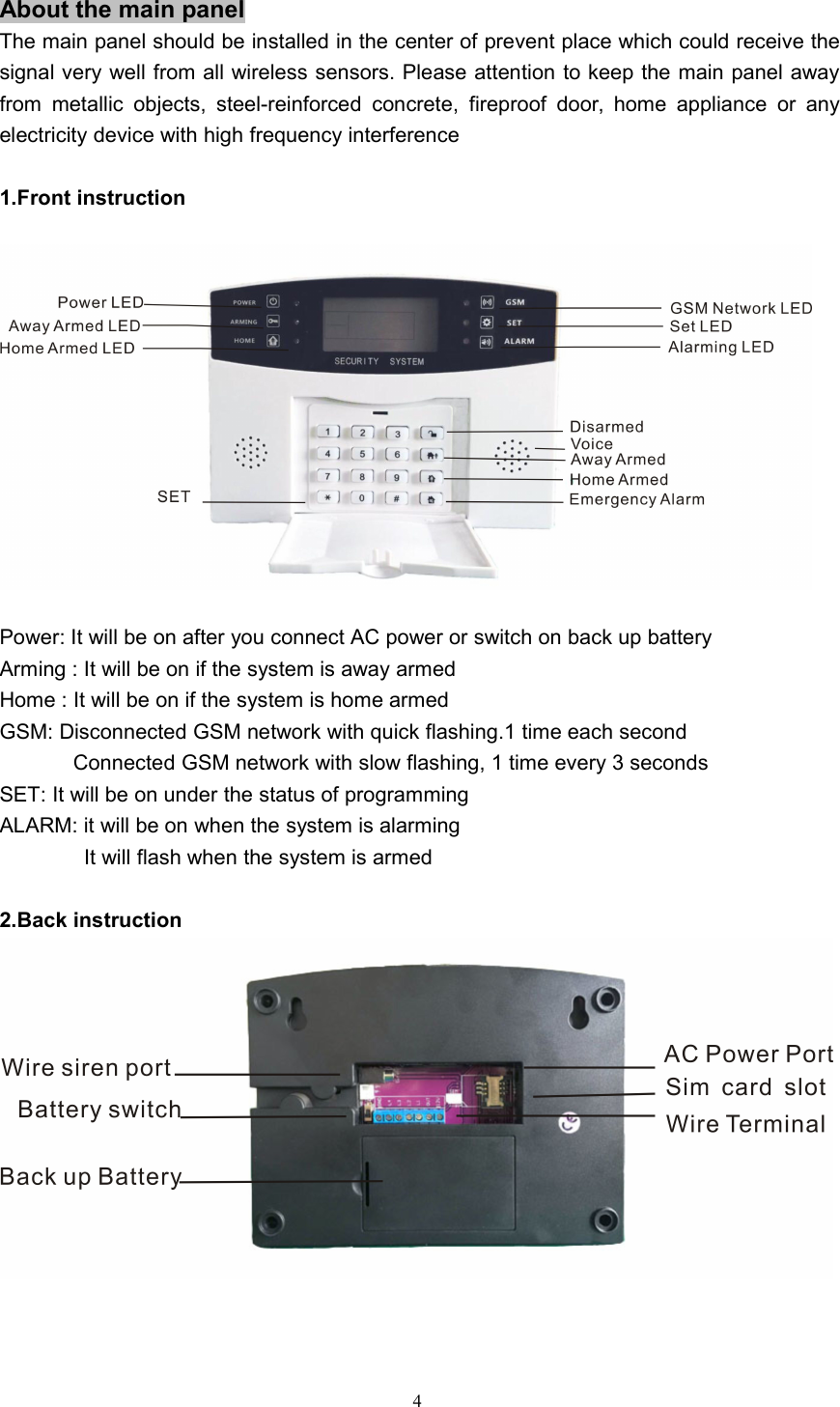 4About the main panelThe main panel should be installed in the center of prevent place which could receive thesignal very well from all wireless sensors. Please attention to keep the main panel awayfrom metallic objects, steel-reinforced concrete, fireproof door, home appliance or anyelectricity device with high frequency interference1.Front instructionPower: It will be on after you connect AC power or switch on back up batteryArming : It will be on if the system is away armedHome : It will be on if the system is home armedGSM: Disconnected GSM network with quick flashing.1 time each secondConnected GSM network with slow flashing, 1 time every 3 secondsSET: It will be on under the status of programmingALARM: it will be on when the system is alarmingIt will flash when the system is armed2.Back instruction