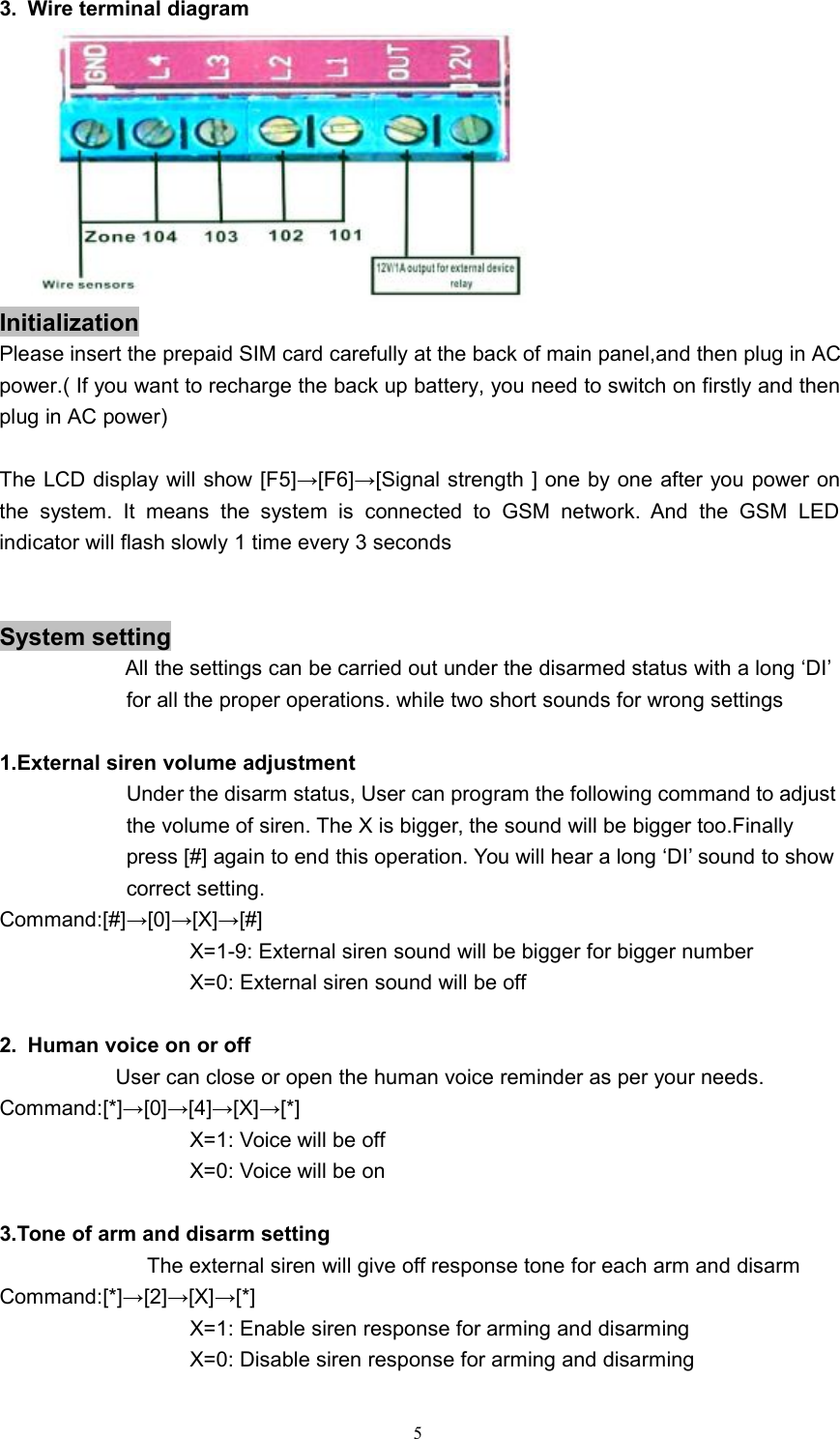 53. Wire terminal diagramInitializationPlease insert the prepaid SIM card carefully at the back of main panel,and then plug in ACpower.( If you want to recharge the back up battery, you need to switch on firstly and thenplug in AC power)The LCD display will show [F5]&rarr;[F6]&rarr;[Signal strength ] one by one after you power onthe system. It means the system is connected to GSM network. And the GSM LEDindicator will flash slowly 1 time every 3 secondsSystem settingAll the settings can be carried out under the disarmed status with a long &lsquo;DI&rsquo;for all the proper operations. while two short sounds for wrong settings1.External siren volume adjustmentUnder the disarm status, User can program the following command to adjustthe volume of siren. The X is bigger, the sound will be bigger too.Finallypress [#] again to end this operation. You will hear a long &lsquo;DI&rsquo; sound to showcorrect setting.Command:[#]&rarr;[0]&rarr;[X]&rarr;[#]X=1-9: External siren sound will be bigger for bigger numberX=0: External siren sound will be off2. Human voice on or offUser can close or open the human voice reminder as per your needs.Command:[*]&rarr;[0]&rarr;[4]&rarr;[X]&rarr;[*]X=1: Voice will be offX=0: Voice will be on3.Tone of arm and disarm settingThe external siren will give off response tone for each arm and disarmCommand:[*]&rarr;[2]&rarr;[X]&rarr;[*]X=1: Enable siren response for arming and disarmingX=0: Disable siren response for arming and disarming