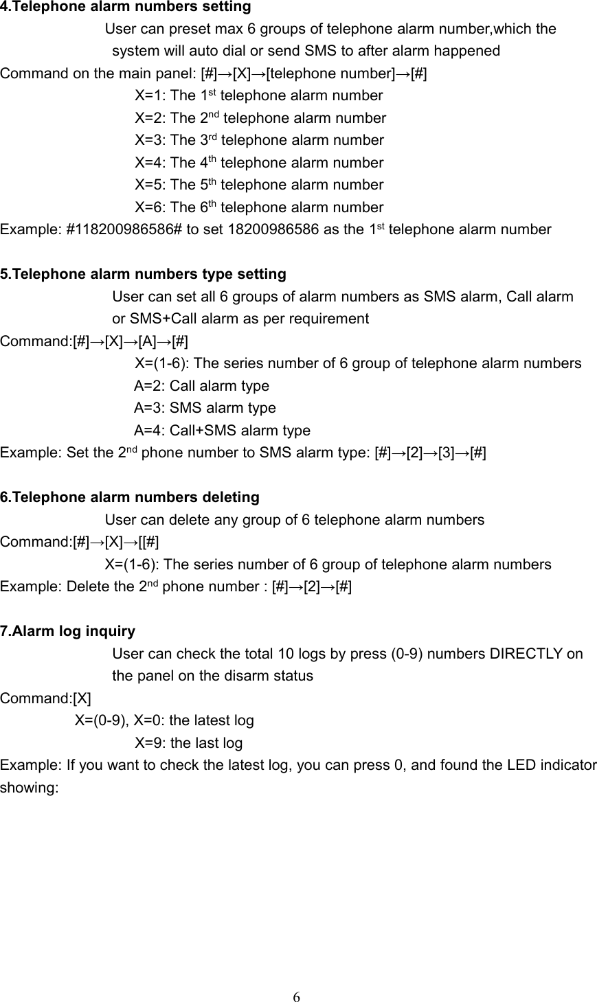 64.Telephone alarm numbers settingUser can preset max 6 groups of telephone alarm number,which thesystem will auto dial or send SMS to after alarm happenedCommand on the main panel: [#]&rarr;[X]&rarr;[telephone number]&rarr;[#]X=1: The 1st telephone alarm numberX=2: The 2nd telephone alarm numberX=3: The 3rd telephone alarm numberX=4: The 4th telephone alarm numberX=5: The 5th telephone alarm numberX=6: The 6th telephone alarm numberExample: #118200986586# to set 18200986586 as the 1st telephone alarm number5.Telephone alarm numbers type settingUser can set all 6 groups of alarm numbers as SMS alarm, Call alarmor SMS+Call alarm as per requirementCommand:[#]&rarr;[X]&rarr;[A]&rarr;[#]X=(1-6): The series number of 6 group of telephone alarm numbersA=2: Call alarm typeA=3: SMS alarm typeA=4: Call+SMS alarm typeExample: Set the 2nd phone number to SMS alarm type: [#]&rarr;[2]&rarr;[3]&rarr;[#]6.Telephone alarm numbers deletingUser can delete any group of 6 telephone alarm numbersCommand:[#]&rarr;[X]&rarr;[[#]X=(1-6): The series number of 6 group of telephone alarm numbersExample: Delete the 2nd phone number : [#]&rarr;[2]&rarr;[#]7.Alarm log inquiryUser can check the total 10 logs by press (0-9) numbers DIRECTLY onthe panel on the disarm statusCommand:[X]X=(0-9), X=0: the latest logX=9: the last logExample: If you want to check the latest log, you can press 0, and found the LED indicatorshowing: