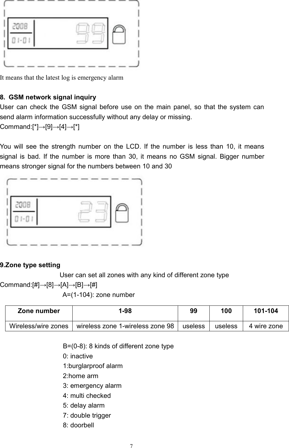7It means that the latest log is emergency alarm8. GSM network signal inquiryUser can check the GSM signal before use on the main panel, so that the system cansend alarm information successfully without any delay or missing.Command:[*]&rarr;[9]&rarr;[4]&rarr;[*]You will see the strength number on the LCD. If the number is less than 10, it meanssignal is bad. If the number is more than 30, it means no GSM signal. Bigger numbermeans stronger signal for the numbers between 10 and 309.Zone type settingUser can set all zones with any kind of different zone typeCommand:[#]&rarr;[8]&rarr;[A]&rarr;[B]&rarr;[#]A=(1-104): zone numberB=(0-8): 8 kinds of different zone type0: inactive1:burglarproof alarm2:home arm3: emergency alarm4: multi checked5: delay alarm7: double trigger8: doorbellZone number1-9899100101-104Wireless/wire zoneswireless zone 1-wireless zone 98uselessuseless4 wire zone