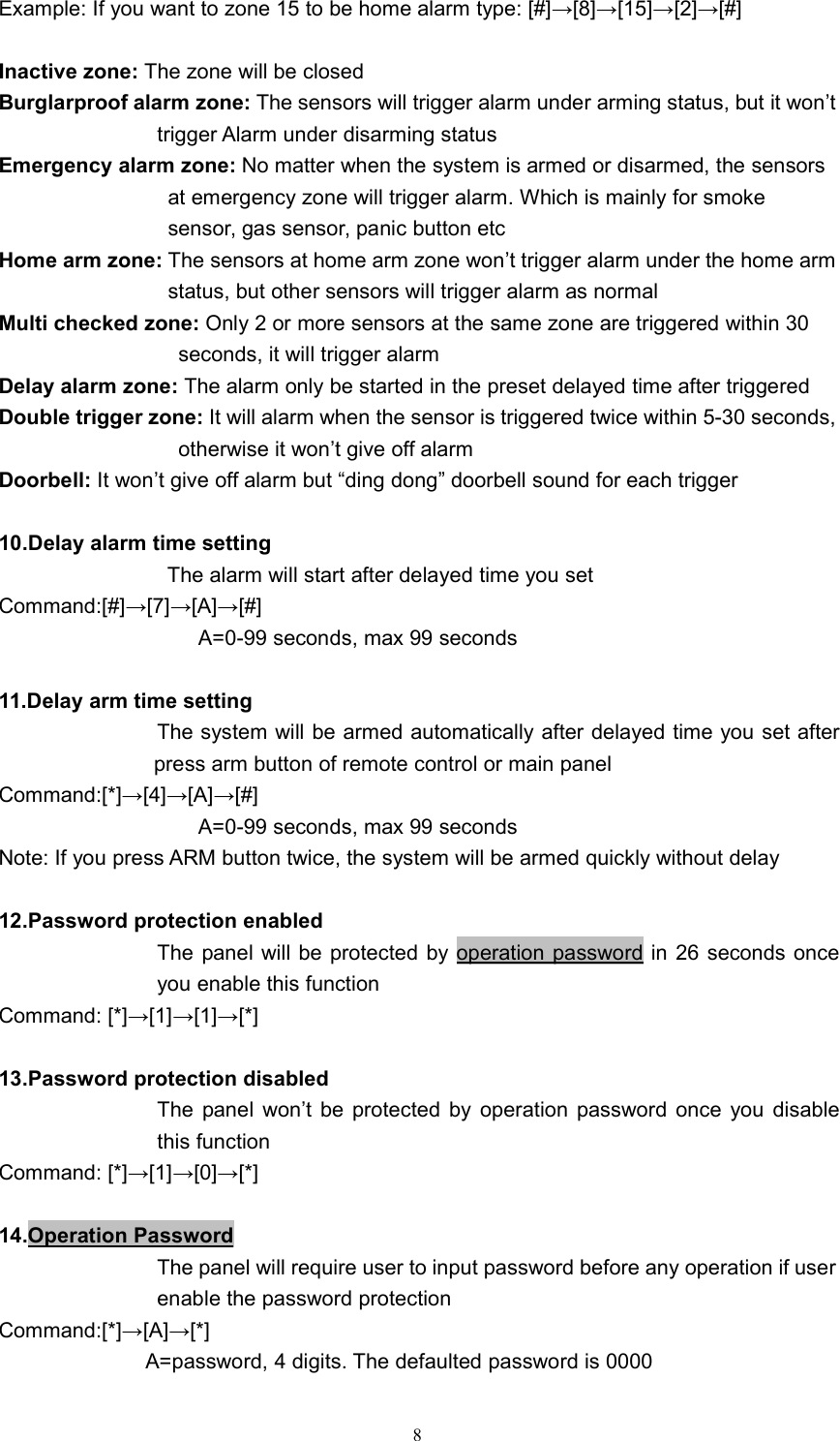 8Example: If you want to zone 15 to be home alarm type: [#]&rarr;[8]&rarr;[15]&rarr;[2]&rarr;[#]Inactive zone: The zone will be closedBurglarproof alarm zone: The sensors will trigger alarm under arming status, but it won&rsquo;ttrigger Alarm under disarming statusEmergency alarm zone: No matter when the system is armed or disarmed, the sensorsat emergency zone will trigger alarm. Which is mainly for smokesensor, gas sensor, panic button etcHome arm zone: The sensors at home arm zone won&rsquo;t trigger alarm under the home armstatus, but other sensors will trigger alarm as normalMulti checked zone: Only 2 or more sensors at the same zone are triggered within 30seconds, it will trigger alarmDelay alarm zone: The alarm only be started in the preset delayed time after triggeredDouble trigger zone: It will alarm when the sensor is triggered twice within 5-30 seconds,otherwise it won&rsquo;t give off alarmDoorbell: It won&rsquo;t give off alarm but &ldquo;ding dong&rdquo; doorbell sound for each trigger10.Delay alarm time settingThe alarm will start after delayed time you setCommand:[#]&rarr;[7]&rarr;[A]&rarr;[#]A=0-99 seconds, max 99 seconds11.Delay arm time settingThe system will be armed automatically after delayed time you set afterpress arm button of remote control or main panelCommand:[*]&rarr;[4]&rarr;[A]&rarr;[#]A=0-99 seconds, max 99 secondsNote: If you press ARM button twice, the system will be armed quickly without delay12.Password protection enabledThe panel will be protected by operation password in 26 seconds onceyou enable this functionCommand: [*]&rarr;[1]&rarr;[1]&rarr;[*]13.Password protection disabledThe panel won&rsquo;t be protected by operation password once you disablethis functionCommand: [*]&rarr;[1]&rarr;[0]&rarr;[*]14.Operation PasswordThe panel will require user to input password before any operation if userenable the password protectionCommand:[*]&rarr;[A]&rarr;[*]A=password, 4 digits. The defaulted password is 0000