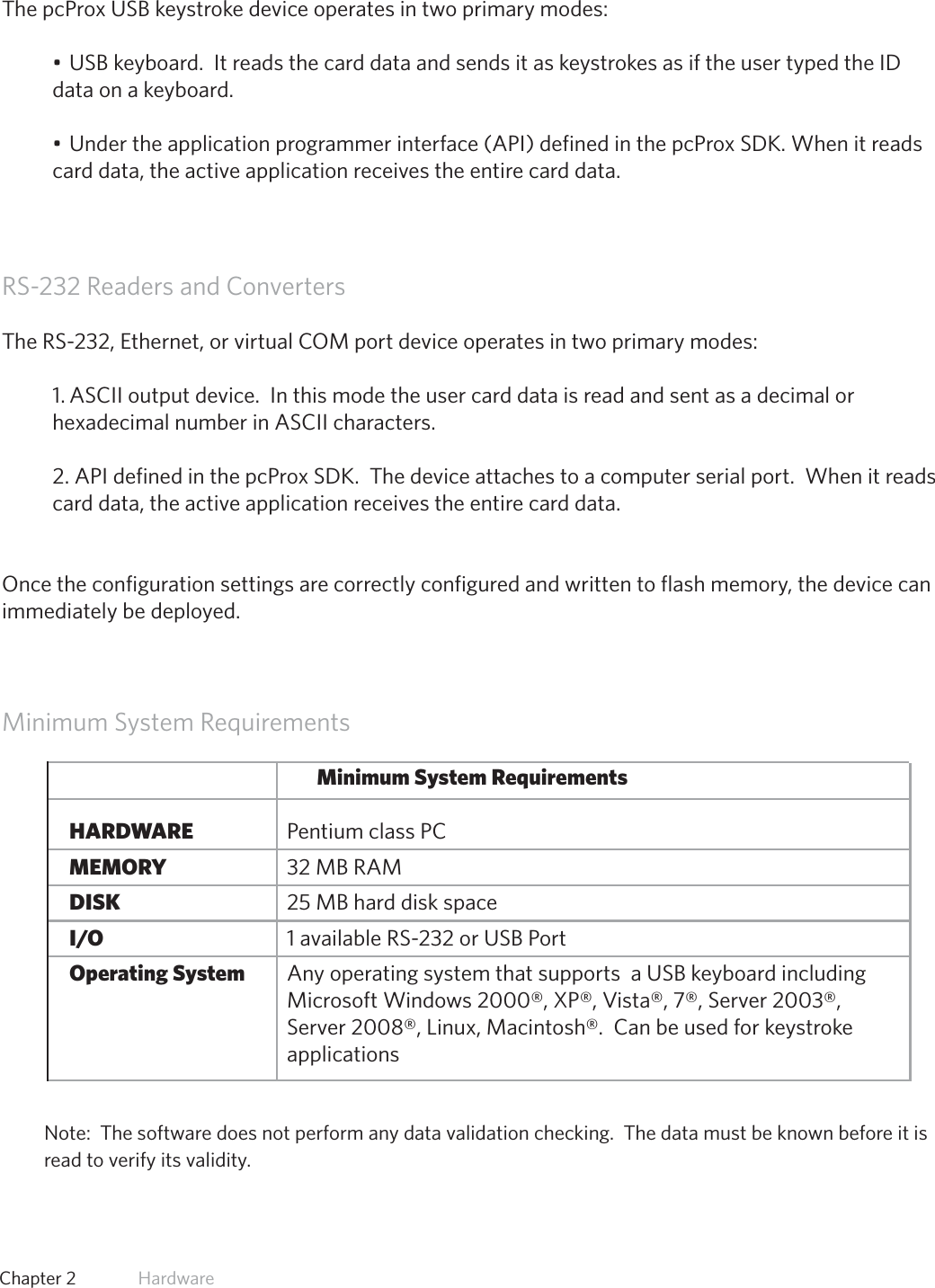 11  Chapter 2   HardwareUSB Readers and Wiegand ConvertersThe pcProx USB keystroke device operates in two primary modes:•USBkeyboard.ItreadsthecarddataandsendsitaskeystrokesasiftheusertypedtheIDdata on a keyboard.•Undertheapplicationprogrammerinterface(API)definedinthepcProxSDK.Whenitreadscard data, the active application receives the entire card data.RS-232 Readers and ConvertersThe RS-232, Ethernet, or virtual COM port device operates in two primary modes:  1. ASCII output device.  In this mode the user card data is read and sent as a decimal or hexadecimal number in ASCII characters.2. API defined in the pcProx SDK.  The device attaches to a computer serial port.  When it reads card data, the active application receives the entire card data.Once the configuration settings are correctly configured and written to flash memory, the device can immediately be deployed.Minimum System RequirementsMinimum System Requirements  HARDWARE       Pentium class PC  MEMORY       32 MB RAM  DISK         25 MB hard disk space  I/O         1 available RS-232 or USB Port Operating System     Any operating system that supports  a USB keyboard including                      Microsoft Windows 2000®, XP®, Vista®, 7®, Server 2003®,            Server 2008®, Linux, Macintosh®.  Can be used for keystroke            applicationsNote:  The software does not perform any data validation checking.  The data must be known before it is read to verify its validity.