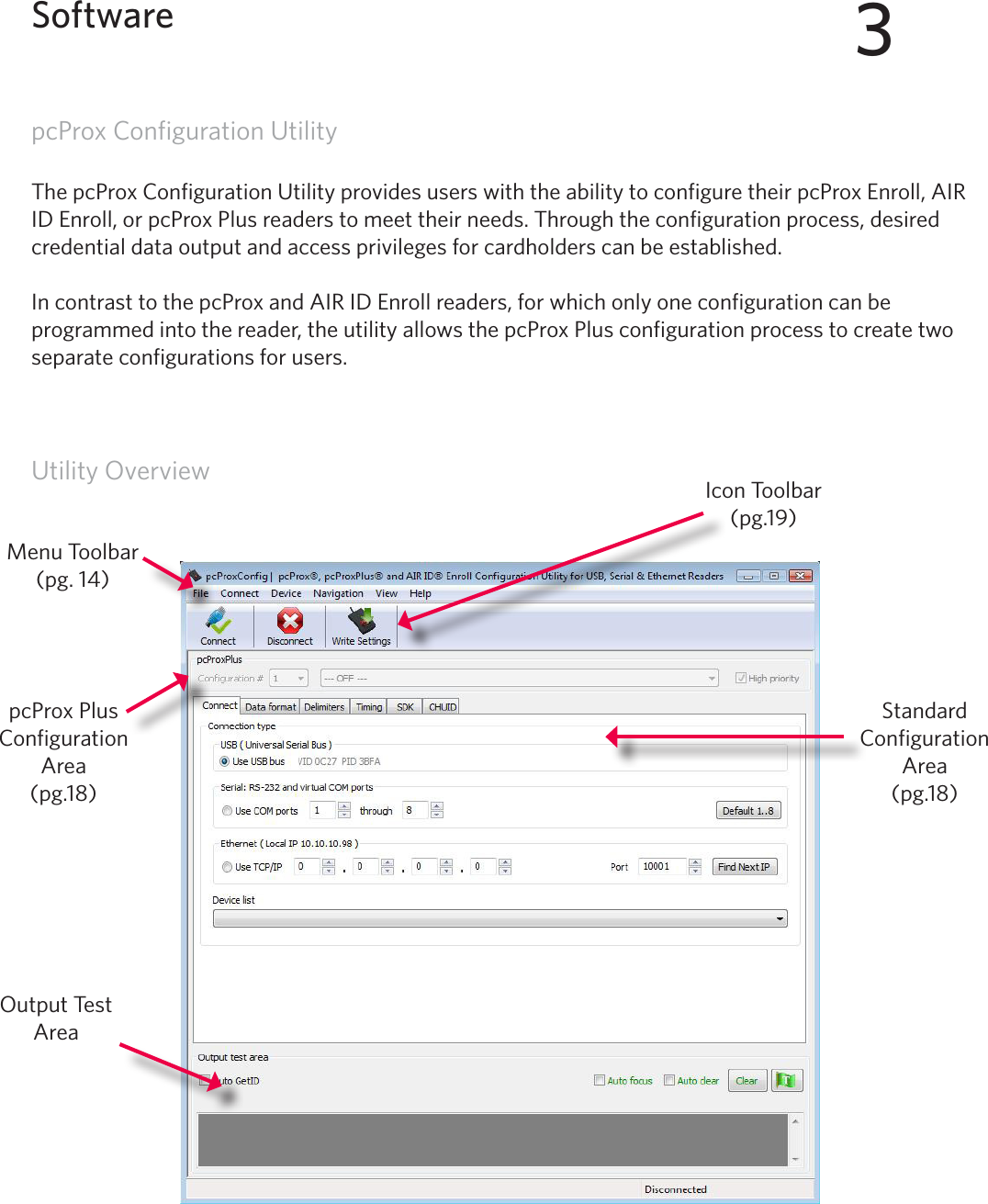 13pcProx Configuration UtilityThe pcProx Configuration Utility provides users with the ability to configure their pcProx Enroll, AIR ID Enroll, or pcProx Plus readers to meet their needs. Through the configuration process, desired credential data output and access privileges for cardholders can be established. In contrast to the pcProx and AIR ID Enroll readers, for which only one configuration can be programmed into the reader, the utility allows the pcProx Plus configuration process to create two separate configurations for users. Utility Overview3SoftwareOutput Test AreaIcon Toolbar (pg.19)Menu Toolbar(pg. 14)pcProx Plus Configuration Area(pg.18)Standard Configuration Area (pg.18)