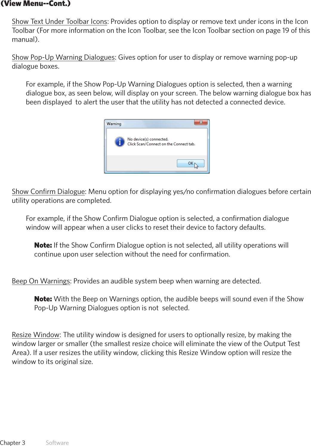 17  Chapter 3   Software(View Menu--Cont.)Show Text Under Toolbar Icons: Provides option to display or remove text under icons in the Icon Toolbar (For more information on the Icon Toolbar, see the Icon Toolbar section on page 19 of this manual).Show Pop-Up Warning Dialogues: Gives option for user to display or remove warning pop-up dialogue boxes. For example, if the Show Pop-Up Warning Dialogues option is selected, then a warning dialogue box, as seen below, will display on your screen. The below warning dialogue box has been displayed  to alert the user that the utility has not detected a connected device.Show Confirm Dialogue:Menuoptionfordisplayingyes/noconfirmationdialoguesbeforecertainutility operations are completed.  For example, if the Show Confirm Dialogue option is selected, a confirmation dialogue window will appear when a user clicks to reset their device to factory defaults. Note: If the Show Confirm Dialogue option is not selected, all utility operations will continue upon user selection without the need for confirmation. Beep On Warnings: Provides an audible system beep when warning are detected. Note: With the Beep on Warnings option, the audible beeps will sound even if the Show Pop-Up Warning Dialogues option is not  selected. Resize Window: The utility window is designed for users to optionally resize, by making the window larger or smaller (the smallest resize choice will eliminate the view of the Output Test Area). If a user resizes the utility window, clicking this Resize Window option will resize the window to its original size.