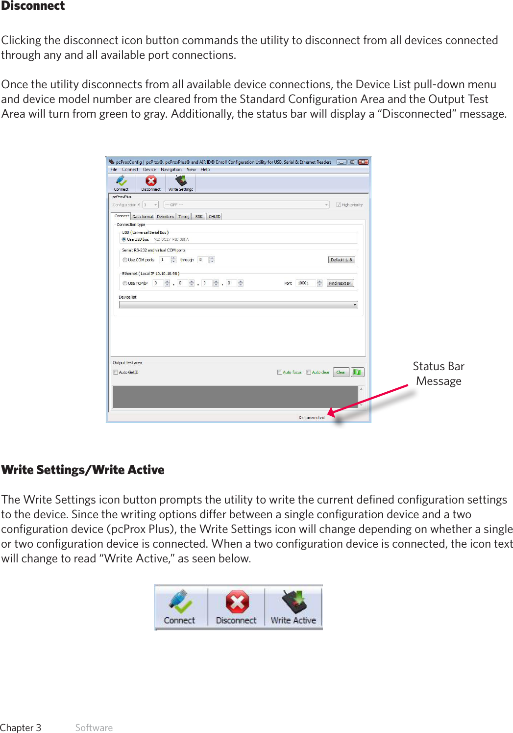 21  Chapter 3   SoftwareDisconnectClicking the disconnect icon button commands the utility to disconnect from all devices connected  through any and all available port connections. Once the utility disconnects from all available device connections, the Device List pull-down menu and device model number are cleared from the Standard Configuration Area and the Output Test Area will turn from green to gray. Additionally, the status bar will display a “Disconnected” message.Write Settings/Write ActiveThe Write Settings icon button prompts the utility to write the current defined configuration settings to the device. Since the writing options differ between a single configuration device and a two configuration device (pcProx Plus), the Write Settings icon will change depending on whether a single or two configuration device is connected. When a two configuration device is connected, the icon text will change to read “Write Active,” as seen below. Status Bar Message