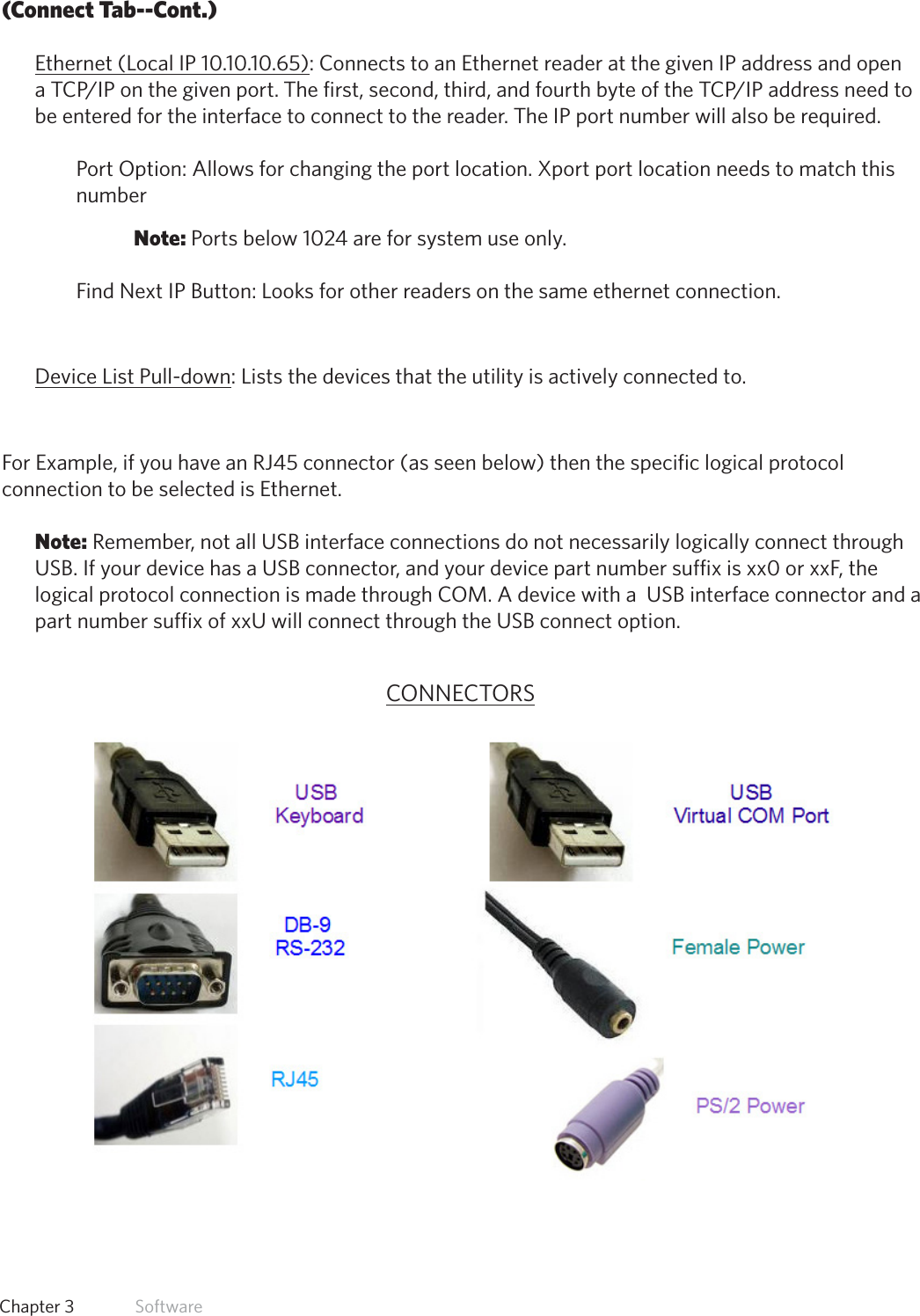 24  Chapter 3   Software(Connect Tab--Cont.)Ethernet (Local IP 10.10.10.65): Connects to an Ethernet reader at the given IP address and open aTCP/IPonthegivenport. Thefirst,second,third,andfourthbyteoftheTCP/IPaddressneedtobe entered for the interface to connect to the reader. The IP port number will also be required. Port Option: Allows for changing the port location. Xport port location needs to match this number Note: Ports below 1024 are for system use only.Find Next IP Button: Looks for other readers on the same ethernet connection.Device List Pull-down: Lists the devices that the utility is actively connected to.For Example, if you have an RJ45 connector (as seen below) then the specific logical protocol connection to be selected is Ethernet. Note: Remember, not all USB interface connections do not necessarily logically connect through USB. If your device has a USB connector, and your device part number suffix is xx0 or xxF, the logical protocol connection is made through COM. A device with a  USB interface connector and a part number suffix of xxU will connect through the USB connect option.CONNECTORS