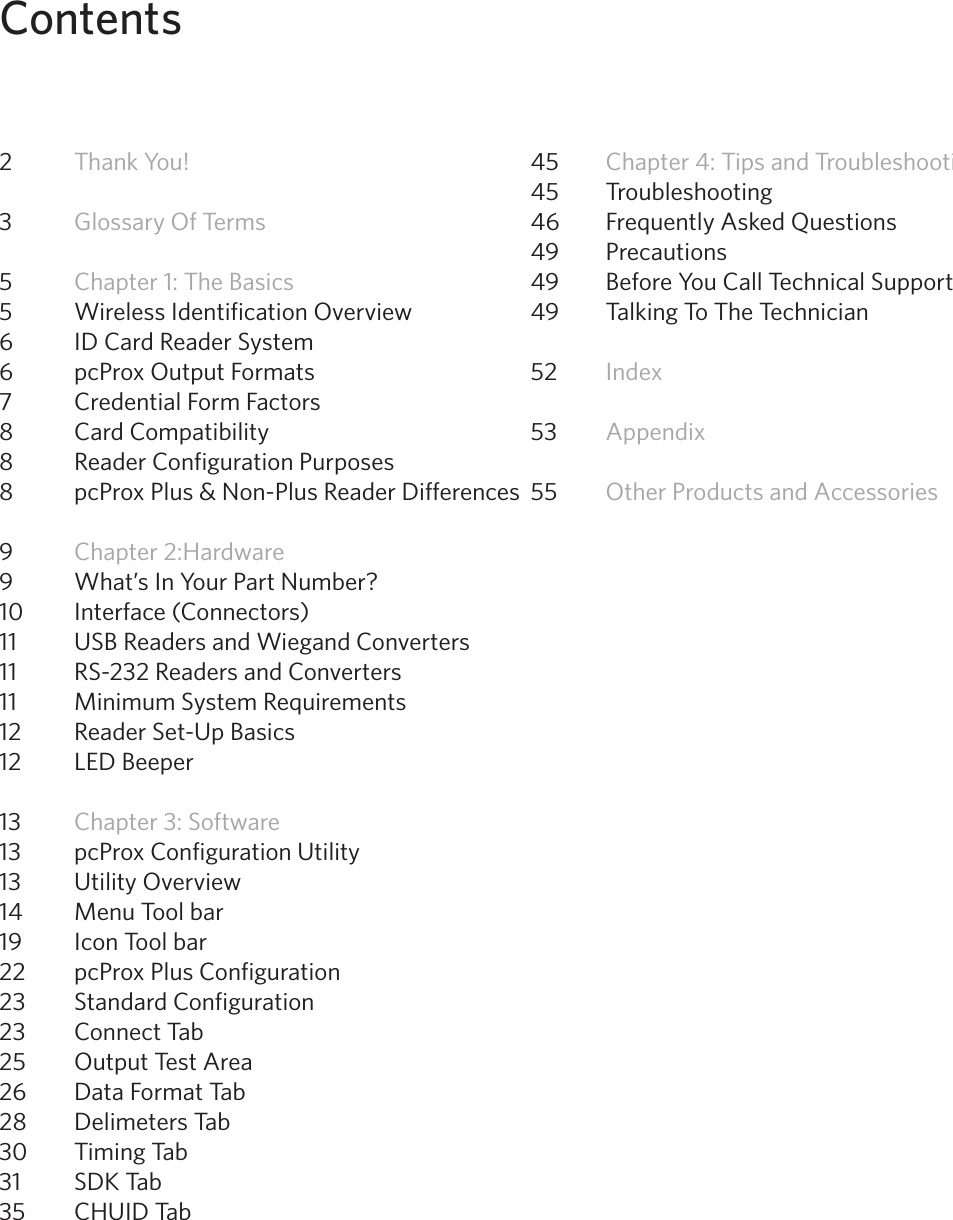 4Contents2  Thank You! 3  Glossary Of Terms5  Chapter 1: The Basics 5  Wireless Identification Overview6  ID Card Reader System6  pcProx Output Formats 7  Credential Form Factors8  Card Compatibility8  Reader Configuration Purposes8  pcProx Plus &amp; Non-Plus Reader Differences9  Chapter 2:Hardware 9  What’s In Your Part Number? 10  Interface (Connectors)11  USB Readers and Wiegand Converters 11  RS-232 Readers and Converters11  Minimum System Requirements12  Reader Set-Up Basics12  LED Beeper13  Chapter 3: Software13  pcProx Configuration Utility13   Utility Overview 14   Menu Tool bar 19  Icon Tool bar22  pcProx Plus Configuration23  Standard Configuration 23  Connect Tab25  Output Test Area26  Data Format Tab28  Delimeters Tab30  Timing Tab31  SDK Tab35  CHUID Tab45  Chapter 4: Tips and Troubleshooting45  Troubleshooting46  Frequently Asked Questions49  Precautions49  Before You Call Technical Support49  Talking To The Technician   52  Index53  Appendix 55  Other Products and Accessories