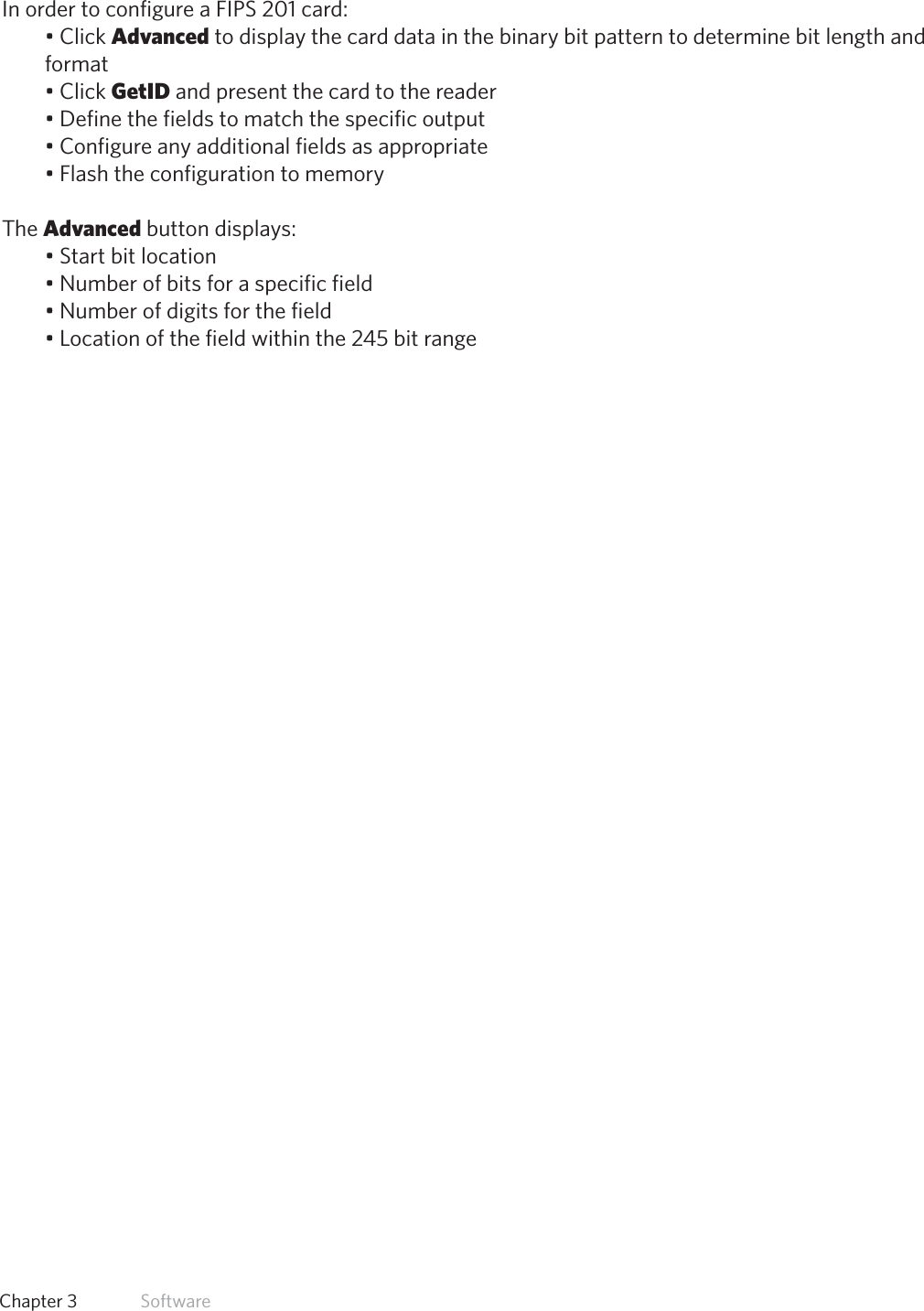 44  Chapter 3   SoftwareFIPS 201 Card ConfigurationIn order to configure a FIPS 201 card:•ClickAdvanced to display the card data in the binary bit pattern to determine bit length andformat•ClickGetID and present the card to the reader•Definethefieldstomatchthespecificoutput•Configureanyadditionalfieldsasappropriate•FlashtheconfigurationtomemoryThe Advanced button displays:•Startbitlocation•Numberofbitsforaspecificfield•Numberofdigitsforthefield•Locationofthefieldwithinthe245bitrange