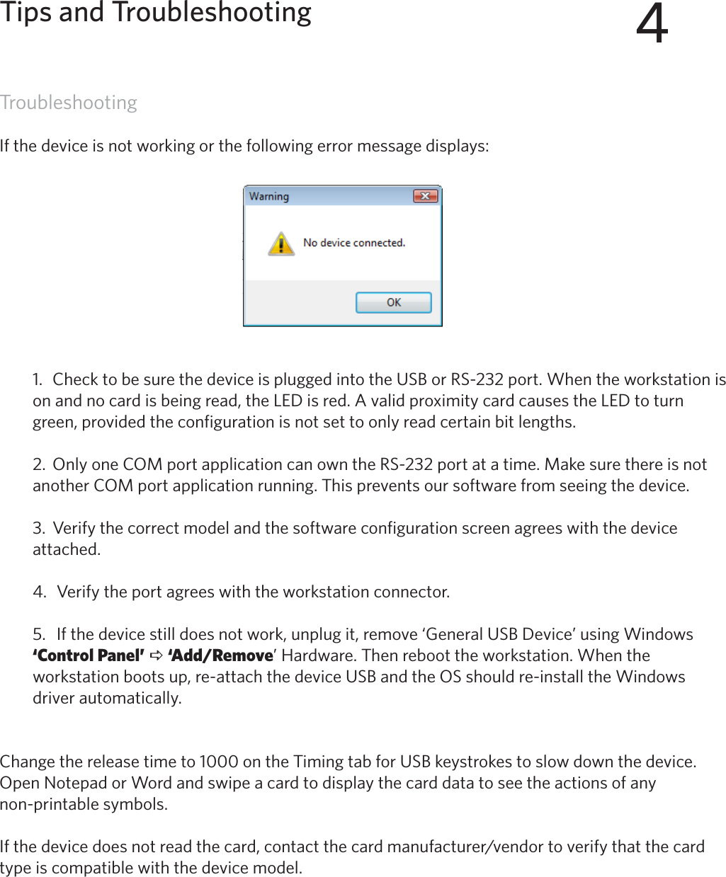 45TroubleshootingIf the device is not working or the following error message displays:1.  Check to be sure the device is plugged into the USB or RS-232 port. When the workstation ison and no card is being read, the LED is red. A valid proximity card causes the LED to turngreen, provided the configuration is not set to only read certain bit lengths.2.  Only one COM port application can own the RS-232 port at a time. Make sure there is notanother COM port application running. This prevents our software from seeing the device.3.  Verify the correct model and the software configuration screen agrees with the deviceattached.4.  Verify the port agrees with the workstation connector.5.   If the device still does not work, unplug it, remove ‘General USB Device’ using Windows‘Control Panel’ a ‘Add/Remove’ Hardware. Then reboot the workstation. When theworkstation boots up, re-attach the device USB and the OS should re-install the Windowsdriver automatically.Change the release time to 1000 on the Timing tab for USB keystrokes to slow down the device.Open Notepad or Word and swipe a card to display the card data to see the actions of any non-printable symbols.Ifthedevicedoesnotreadthecard,contactthecardmanufacturer/vendortoverifythatthecardtype is compatible with the device model.4Tips and Troubleshooting