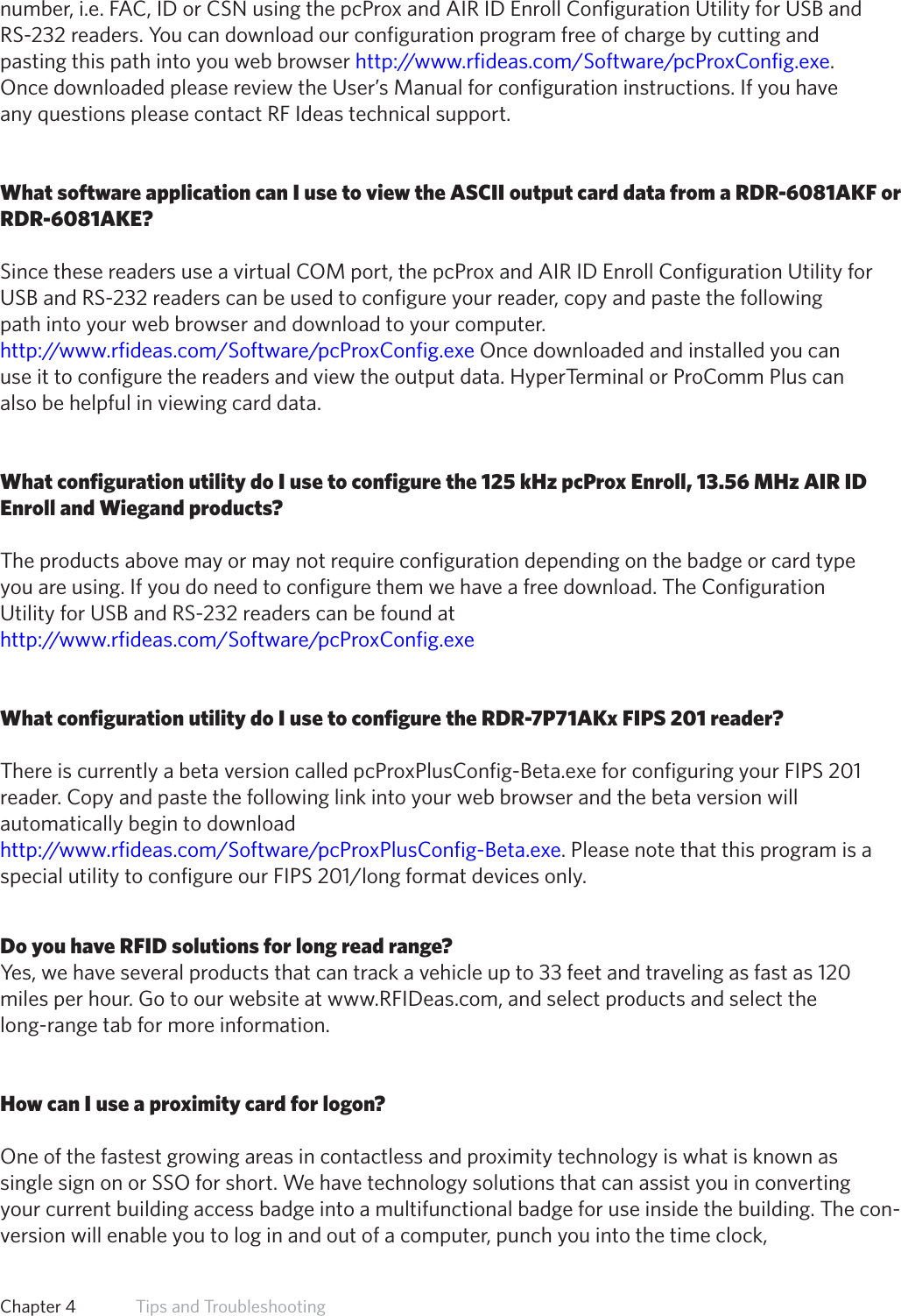 47number, i.e. FAC, ID or CSN using the pcProx and AIR ID Enroll Configuration Utility for USB andRS-232 readers. You can download our configuration program free of charge by cutting andpasting this path into you web browser http://www.rfideas.com/Software/pcProxConfig.exe.Once downloaded please review the User’s Manual for configuration instructions. If you haveany questions please contact RF Ideas technical support.What software application can I use to view the ASCII output card data from a RDR-6081AKF orRDR-6081AKE?Since these readers use a virtual COM port, the pcProx and AIR ID Enroll Configuration Utility forUSB and RS-232 readers can be used to configure your reader, copy and paste the followingpath into your web browser and download to your computer.http://www.rfideas.com/Software/pcProxConfig.exe Once downloaded and installed you canuse it to configure the readers and view the output data. HyperTerminal or ProComm Plus canalso be helpful in viewing card data.What configuration utility do I use to configure the 125 kHz pcProx Enroll, 13.56 MHz AIR IDEnroll and Wiegand products?The products above may or may not require configuration depending on the badge or card typeyou are using. If you do need to configure them we have a free download. The ConfigurationUtility for USB and RS-232 readers can be found at http://www.rfideas.com/Software/pcProxConfig.exeWhat configuration utility do I use to configure the RDR-7P71AKx FIPS 201 reader?There is currently a beta version called pcProxPlusConfig-Beta.exe for configuring your FIPS 201reader. Copy and paste the following link into your web browser and the beta version willautomatically begin to download http://www.rfideas.com/Software/pcProxPlusConfig-Beta.exe. Please note that this program is a specialutilitytoconfigureourFIPS201/longformatdevicesonly.Do you have RFID solutions for long read range?Yes, we have several products that can track a vehicle up to 33 feet and traveling as fast as 120miles per hour. Go to our website at www.RFIDeas.com, and select products and select thelong-range tab for more information.How can I use a proximity card for logon?One of the fastest growing areas in contactless and proximity technology is what is known assingle sign on or SSO for short. We have technology solutions that can assist you in convertingyour current building access badge into a multifunctional badge for use inside the building. The con-version will enable you to log in and out of a computer, punch you into the time clock,Chapter 4   Tips and Troubleshooting