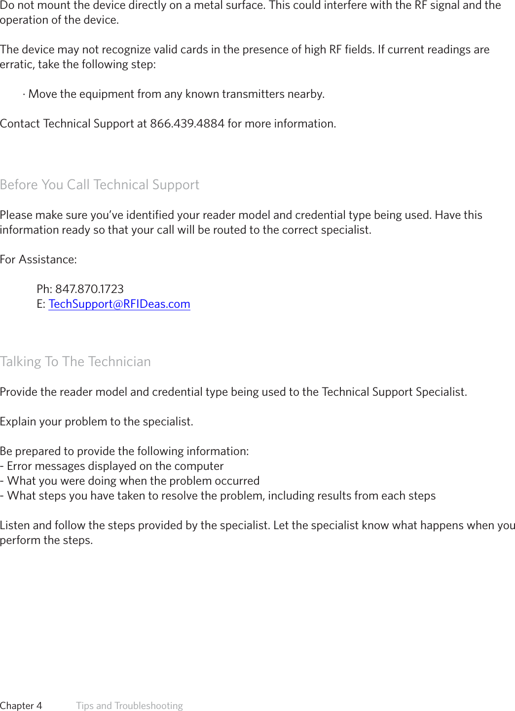 49PrecautionsDo not mount the device directly on a metal surface. This could interfere with the RF signal and theoperation of the device.The device may not recognize valid cards in the presence of high RF fields. If current readings areerratic, take the following step:· Move the equipment from any known transmitters nearby.Contact Technical Support at 866.439.4884 for more information.Before You Call Technical SupportPlease make sure you’ve identified your reader model and credential type being used. Have this information ready so that your call will be routed to the correct specialist. For Assistance:  Ph: 847.870.1723  E: TechSupport@RFIDeas.comTalking To The Technician  Provide the reader model and credential type being used to the Technical Support Specialist.  Explain your problem to the specialist.  Be prepared to provide the following information: - Error messages displayed on the computer - What you were doing when the problem occurred - What steps you have taken to resolve the problem, including results from each steps  Listen and follow the steps provided by the specialist. Let the specialist know what happens when you perform the steps. Chapter 4   Tips and Troubleshooting