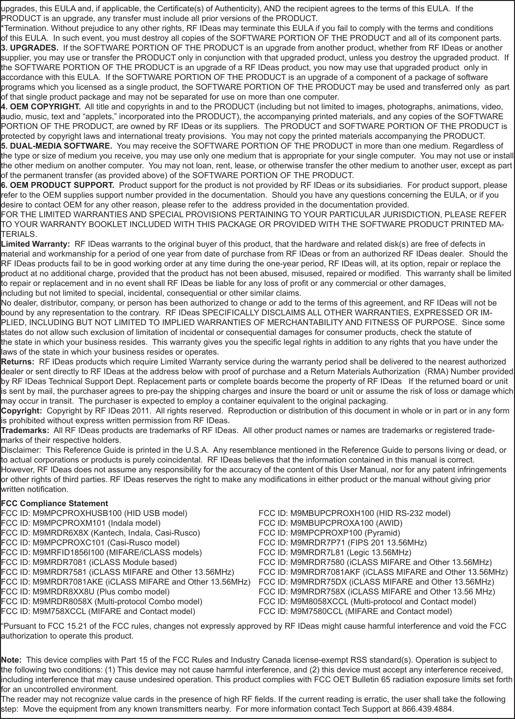 51nnupgrades, this EULA and, if applicable, the Certicate(s) of Authenticity), AND the recipient agrees to the terms of this EULA.  If the PRODUCT is an upgrade, any transfer must include all prior versions of the PRODUCT. *Termination. Without prejudice to any other rights, RF IDeas may terminate this EULA if you fail to comply with the terms and conditionsof this EULA.  In such event, you must destroy all copies of the SOFTWARE PORTION OF THE PRODUCT and all of its component parts. 3. UPGRADES.  If the SOFTWARE PORTION OF THE PRODUCT is an upgrade from another product, whether from RF IDeas or another supplier, you may use or transfer the PRODUCT only in conjunction with that upgraded product, unless you destroy the upgraded product.  If the SOFTWARE PORTION OF THE PRODUCT is an upgrade of a RF IDeas product, you now may use that upgraded product  only in accordance with this EULA.  If the SOFTWARE PORTION OF THE PRODUCT is an upgrade of a component of a package of software programs which you licensed as a single product, the SOFTWARE PORTION OF THE PRODUCT may be used and transferred only  as part of that single product package and may not be separated for use on more than one computer.4. OEM COPYRIGHT.  All title and copyrights in and to the PRODUCT (including but not limited to images, photographs, animations, video, audio, music, text and “applets,” incorporated into the PRODUCT), the accompanying printed materials, and any copies of the SOFTWARE PORTION OF THE PRODUCT, are owned by RF IDeas or its suppliers.  The PRODUCT and SOFTWARE PORTION OF THE PRODUCT is protected by copyright laws and international treaty provisions.  You may not copy the printed materials accompanying the PRODUCT.5. DUAL-MEDIA SOFTWARE.  You may receive the SOFTWARE PORTION OF THE PRODUCT in more than one medium. Regardless of the type or size of medium you receive, you may use only one medium that is appropriate for your single computer.  You may not use or install the other medium on another computer.  You may not loan, rent, lease, or otherwise transfer the other medium to another user, except as part of the permanent transfer (as provided above) of the SOFTWARE PORTION OF THE PRODUCT. 6. OEM PRODUCT SUPPORT.  Product support for the product is not provided by RF IDeas or its subsidiaries.  For product support, please refer to the OEM supplies support number provided in the documentation.  Should you have any questions concerning the EULA, or if you desire to contact OEM for any other reason, please refer to the  address provided in the documentation provided.FOR THE LIMITED WARRANTIES AND SPECIAL PROVISIONS PERTAINING TO YOUR PARTICULAR JURISDICTION, PLEASE REFER TO YOUR WARRANTY BOOKLET INCLUDED WITH THIS PACKAGE OR PROVIDED WITH THE SOFTWARE PRODUCT PRINTED MA-TERIALS. Limited Warranty:  RF IDeas warrants to the original buyer of this product, that the hardware and related disk(s) are free of defects in material and workmanship for a period of one year from date of purchase from RF IDeas or from an authorized RF IDeas dealer.  Should the RF IDeas products fail to be in good working order at any time during the one-year period, RF IDeas will, at its option, repair or replace the product at no additional charge, provided that the product has not been abused, misused, repaired or modied.  This warranty shall be limited to repair or replacement and in no event shall RF IDeas be liable for any loss of prot or any commercial or other damages, including but not limited to special, incidental, consequential or other similar claims. No dealer, distributor, company, or person has been authorized to change or add to the terms of this agreement, and RF IDeas will not be bound by any representation to the contrary.  RF IDeas SPECIFICALLY DISCLAIMS ALL OTHER WARRANTIES, EXPRESSED OR IM-PLIED, INCLUDING BUT NOT LIMITED TO IMPLIED WARRANTIES OF MERCHANTABILITY AND FITNESS OF PURPOSE.  Since some states do not allow such exclusion of limitation of incidental or consequential damages for consumer products, check the statute of the state in which your business resides.  This warranty gives you the specic legal rights in addition to any rights that you have under the laws of the state in which your business resides or operates. Returns:  RF IDeas products which require Limited Warranty service during the warranty period shall be delivered to the nearest authorized dealer or sent directly to RF IDeas at the address below with proof of purchase and a Return Materials Authorization  (RMA) Number provided by RF IDeas Technical Support Dept. Replacement parts or complete boards become the property of RF IDeas   If the returned board or unit is sent by mail, the purchaser agrees to pre-pay the shipping charges and insure the board or unit or assume the risk of loss or damage which may occur in transit.  The purchaser is expected to employ a container equivalent to the original packaging. Copyright:  Copyright by RF IDeas 2011.  All rights reserved.  Reproduction or distribution of this document in whole or in part or in any form is prohibited without express written permission from RF IDeas.Trademarks:  All RF IDeas products are trademarks of RF IDeas.  All other product names or names are trademarks or registered trade-marks of their respective holders.Disclaimer:  This Reference Guide is printed in the U.S.A.  Any resemblance mentioned in the Reference Guide to persons living or dead, or to actual corporations or products is purely coincidental.  RF IDeas believes that the information contained in this manual is correct. However, RF IDeas does not assume any responsibility for the accuracy of the content of this User Manual, nor for any patent infringements or other rights of third parties. RF IDeas reserves the right to make any modications in either product or the manual without giving prior written notication. FCC Compliance StatementFCC ID: M9MPCPROXHUSB100 (HID USB model)                            FCC ID: M9MBUPCPROXH100 (HID RS-232 model)FCC ID: M9MPCPROXM101 (Indala model)                                        FCC ID: M9MBUPCPROXA100 (AWID) FCC ID: M9MRDR6X8X (Kantech, Indala, Casi-Rusco)                      FCC ID: M9MPCPROXP100 (Pyramid)FCC ID: M9MPCPROXC101 (Casi-Rusco model)                              FCC ID: M9MRDR7P71 (FIPS 201 13.56MHz)FCC ID: M9MRFID1856I100 (MIFARE/iCLASS models)                     FCC ID: M9MRDR7L81 (Legic 13.56MHz)FCC ID: M9MRDR7081 (iCLASS Module based)                              FCC ID: M9MRDR7580 (iCLASS MIFARE and Other 13.56MHz)FCC ID: M9MRDR7581 (iCLASS MIFARE and Other 13.56MHz)      FCC ID: M9MRDR7081AKF (iCLASS MIFARE and Other 13.56MHz)FCC ID: M9MRDR7081AKE (iCLASS MIFARE and Other 13.56MHz)   FCC ID: M9MRDR75DX (iCLASS MIFARE and Other 13.56MHz)FCC ID: M9MRDR8XX8U (Plus combo model)      FCC ID: M9MRDR758X (iCLASS MIFARE and Other 13.56 MHz)FCC ID: M9MRDR8058X (Multi-protocol Combo model)    FCC ID: M9M8058XCCL (Multi-protocol and Contact model)FCC ID: M9M758XCCL (MIFARE and Contact model)    FCC ID: M9M7580CCL (MIFARE and Contact model)“Pursuant to FCC 15.21 of the FCC rules, changes not expressly approved by RF IDeas might cause harmful interference and void the FCC authorization to operate this product.Note:  This device complies with Part 15 of the FCC Rules and Industry Canada license-exempt RSS standard(s). Operation is subject to the following two conditions: (1) This device may not cause harmful interference, and (2) this device must accept any interference received, including interference that may cause undesired operation. This product complies with FCC OET Bulletin 65 radiation exposure limits set forth for an uncontrolled environment.The reader may not recognize value cards in the presence of high RF elds. If the current reading is erratic, the user shall take the following step:  Move the equipment from any known transmitters nearby.  For more information contact Tech Support at 866.439.4884.