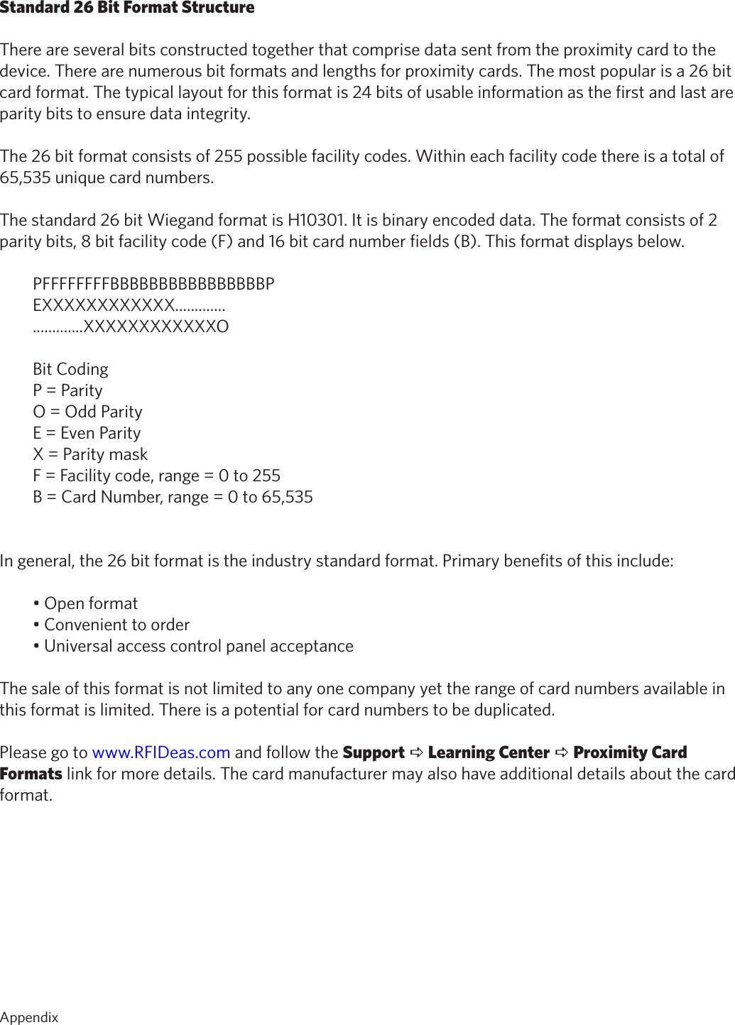 53AppendixStandard 26 Bit Format StructureThere are several bits constructed together that comprise data sent from the proximity card to thedevice. There are numerous bit formats and lengths for proximity cards. The most popular is a 26 bitcard format. The typical layout for this format is 24 bits of usable information as the first and last areparity bits to ensure data integrity.The 26 bit format consists of 255 possible facility codes. Within each facility code there is a total of65,535 unique card numbers.The standard 26 bit Wiegand format is H10301. It is binary encoded data. The format consists of 2parity bits, 8 bit facility code (F) and 16 bit card number fields (B). This format displays below.PFFFFFFFFBBBBBBBBBBBBBBBBPEXXXXXXXXXXXX..........................XXXXXXXXXXXXOBit CodingP = ParityO = Odd ParityE = Even ParityX = Parity maskF = Facility code, range = 0 to 255B = Card Number, range = 0 to 65,535In general, the 26 bit format is the industry standard format. Primary benefits of this include:•Openformat•Convenienttoorder•UniversalaccesscontrolpanelacceptanceThe sale of this format is not limited to any one company yet the range of card numbers available inthis format is limited. There is a potential for card numbers to be duplicated.Please go to www.RFIDeas.com and follow the Support a Learning Center a Proximity CardFormats link for more details. The card manufacturer may also have additional details about the cardformat.Appendix   