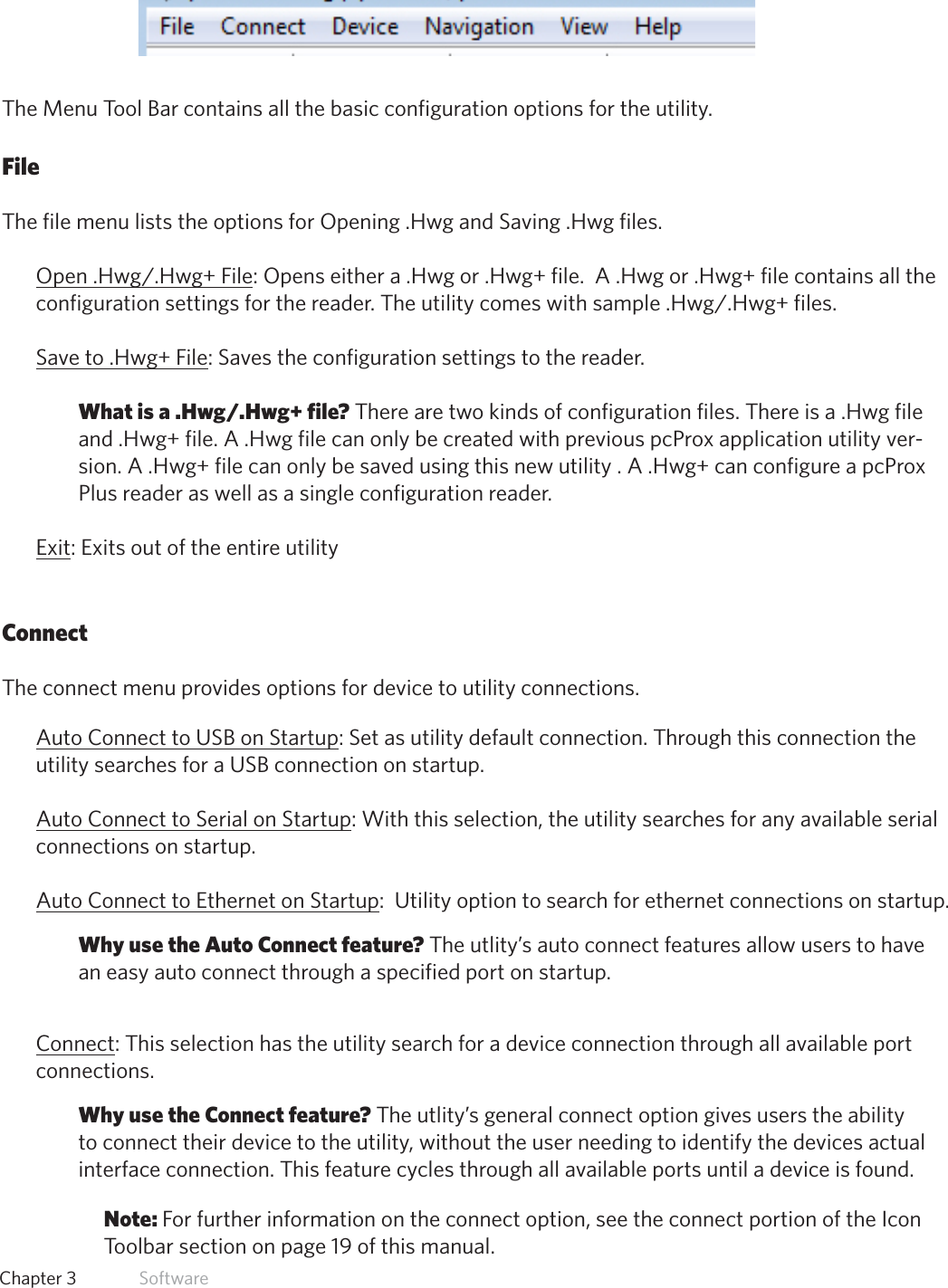 14  Chapter 3   SoftwareMenu Tool BarThe Menu Tool Bar contains all the basic configuration options for the utility.  FileThe file menu lists the options for Opening .Hwg and Saving .Hwg files. Open.Hwg/.Hwg+File:Openseithera.Hwgor.Hwg+file.A.Hwgor.Hwg+filecontainsalltheconfigurationsettingsforthereader.Theutilitycomeswithsample.Hwg/.Hwg+files.Saveto.Hwg+File: Saves the configuration settings to the reader. What is a .Hwg/.Hwg+ file? There are two kinds of configuration files. There is a .Hwg file and.Hwg+file.A.HwgfilecanonlybecreatedwithpreviouspcProxapplicationutilityver-sion.A.Hwg+filecanonlybesavedusingthisnewutility.A.Hwg+canconfigureapcProxPlus reader as well as a single configuration reader.Exit: Exits out of the entire utilityConnectThe connect menu provides options for device to utility connections.Auto Connect to USB on Startup: Set as utility default connection. Through this connection the utility searches for a USB connection on startup.Auto Connect to Serial on Startup: With this selection, the utility searches for any available serial connections on startup.Auto Connect to Ethernet on Startup:  Utility option to search for ethernet connections on startup.Why use the Auto Connect feature? The utlity’s auto connect features allow users to have an easy auto connect through a specified port on startup.Connect: This selection has the utility search for a device connection through all available port connections.Why use the Connect feature? The utlity’s general connect option gives users the ability to connect their device to the utility, without the user needing to identify the devices actual interface connection. This feature cycles through all available ports until a device is found.Note: For further information on the connect option, see the connect portion of the Icon Toolbar section on page 19 of this manual.