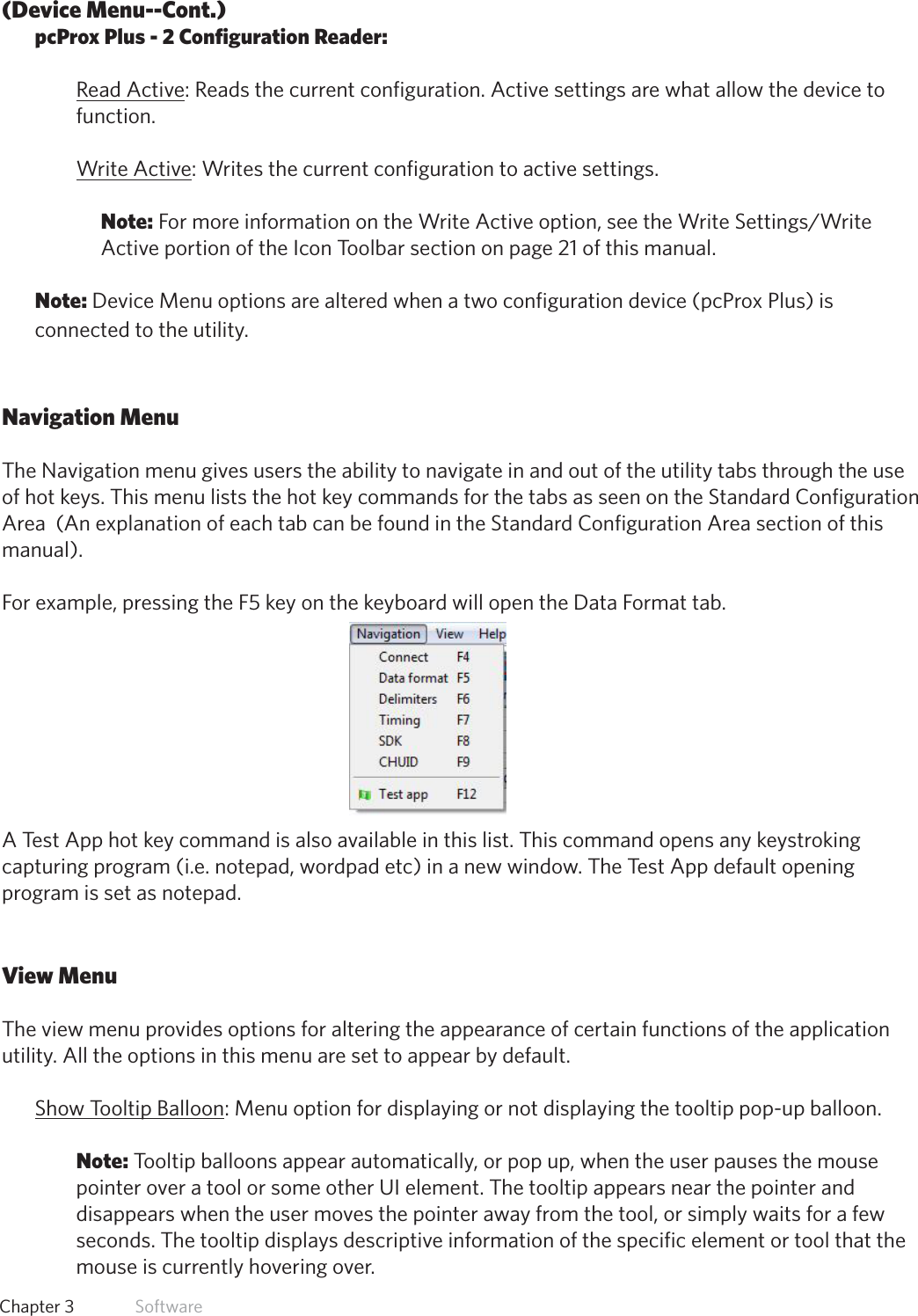 16  Chapter 3   Software(Device Menu--Cont.)pcProx Plus - 2 Configuration Reader:Read Active: Reads the current configuration. Active settings are what allow the device to function. Write Active: Writes the current configuration to active settings. Note:FormoreinformationontheWriteActiveoption,seetheWriteSettings/WriteActive portion of the Icon Toolbar section on page 21 of this manual.Note: Device Menu options are altered when a two configuration device (pcProx Plus) is connected to the utility.Navigation MenuThe Navigation menu gives users the ability to navigate in and out of the utility tabs through the use of hot keys. This menu lists the hot key commands for the tabs as seen on the Standard Configuration Area  (An explanation of each tab can be found in the Standard Configuration Area section of this manual). For example, pressing the F5 key on the keyboard will open the Data Format tab.A Test App hot key command is also available in this list. This command opens any keystroking capturing program (i.e. notepad, wordpad etc) in a new window. The Test App default opening program is set as notepad.View MenuThe view menu provides options for altering the appearance of certain functions of the application utility. All the options in this menu are set to appear by default. Show Tooltip Balloon: Menu option for displaying or not displaying the tooltip pop-up balloon. Note: Tooltip balloons appear automatically, or pop up, when the user pauses the mouse pointer over a tool or some other UI element. The tooltip appears near the pointer and disappears when the user moves the pointer away from the tool, or simply waits for a few seconds. The tooltip displays descriptive information of the specific element or tool that the mouse is currently hovering over.