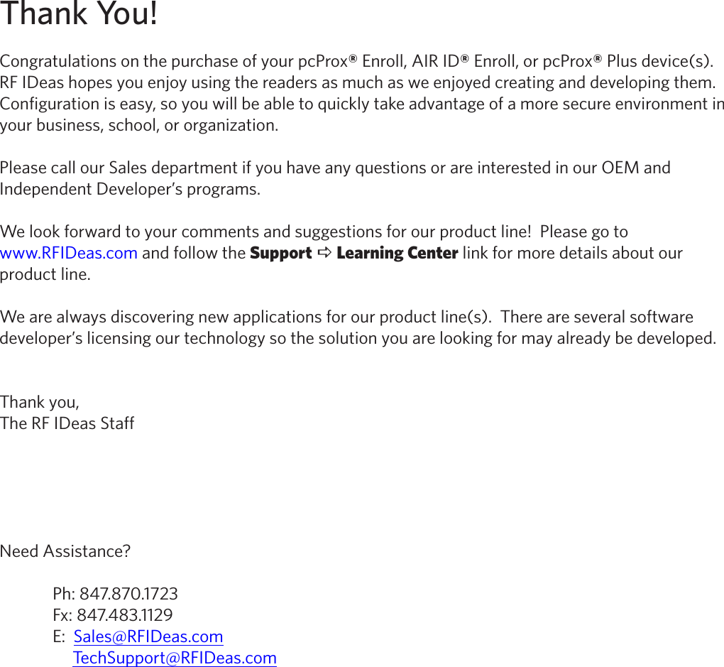 Thank You!Congratulations on the purchase of your pcProx® Enroll, AIR ID® Enroll, or pcProx® Plus device(s).           RF IDeas hopes you enjoy using the readers as much as we enjoyed creating and developing them.  Configuration is easy, so you will be able to quickly take advantage of a more secure environment in your business, school, or organization.Please call our Sales department if you have any questions or are interested in our OEM and Independent Developer’s programs.We look forward to your comments and suggestions for our product line!  Please go to www.RFIDeas.com and follow the Support a Learning Center link for more details about our product line.We are always discovering new applications for our product line(s).  There are several software developer’s licensing our technology so the solution you are looking for may already be developed.Thank you,The RF IDeas StaffNeed Assistance?  Ph: 847.870.1723  Fx: 847.483.1129  E:  Sales@RFIDeas.com       TechSupport@RFIDeas.com2