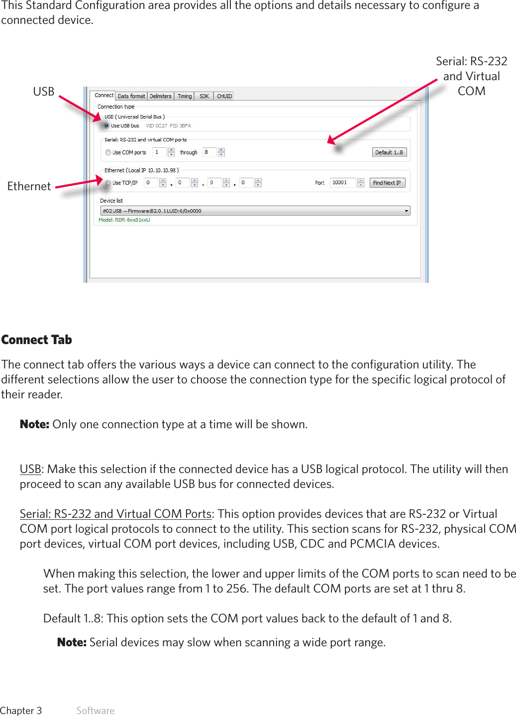 23  Chapter 3   SoftwareStandard ConfigurationThis Standard Configuration area provides all the options and details necessary to configure a connected device. Connect TabThe connect tab offers the various ways a device can connect to the configuration utility. The different selections allow the user to choose the connection type for the specific logical protocol of their reader.Note: Only one connection type at a time will be shown.USB: Make this selection if the connected device has a USB logical protocol. The utility will then proceed to scan any available USB bus for connected devices.Serial: RS-232 and Virtual COM Ports: This option provides devices that are RS-232 or Virtual COM port logical protocols to connect to the utility. This section scans for RS-232, physical COM port devices, virtual COM port devices, including USB, CDC and PCMCIA devices.When making this selection, the lower and upper limits of the COM ports to scan need to be set. The port values range from 1 to 256. The default COM ports are set at 1 thru 8. Default 1..8: This option sets the COM port values back to the default of 1 and 8. Note: Serial devices may slow when scanning a wide port range.USBEthernetSerial: RS-232 and Virtual COM