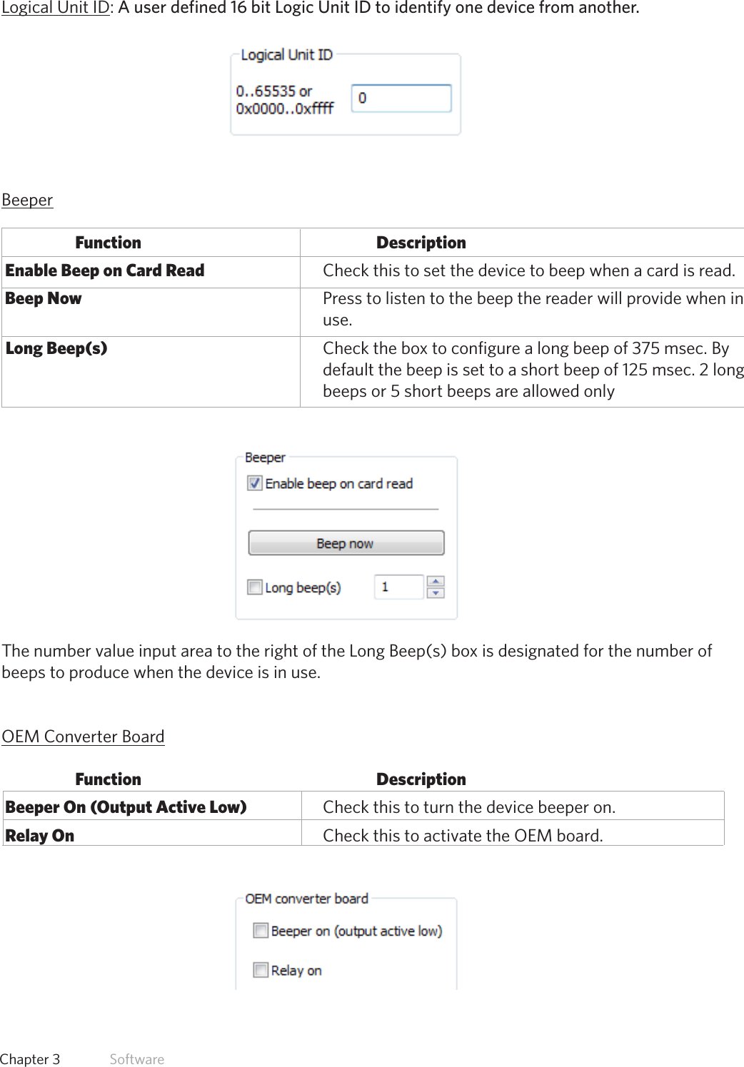 32  Chapter 3   SoftwareLogical Unit ID: A user defined 16 bit Logic Unit ID to identify one device from another. BeeperFunction           Description Enable Beep on Card Read       Check this to set the device to beep when a card is read. Beep Now          Press to listen to the beep the reader will provide when in        use.  Long Beep(s)         Check the box to configure a long beep of 375 msec. By              default the beep is set to a short beep of 125 msec. 2 long              beeps or 5 short beeps are allowed onlyThe number value input area to the right of the Long Beep(s) box is designated for the number of beeps to produce when the device is in use.OEM Converter BoardFunction           Description Beeper On (Output Active Low)    Check this to turn the device beeper on. Relay On          Check this to activate the OEM board.