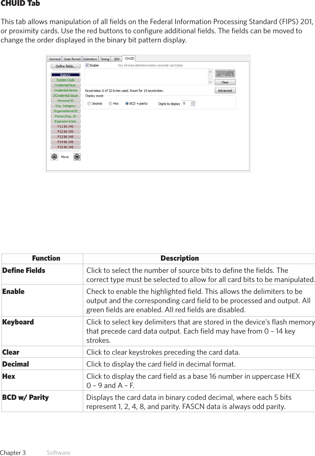 35  Chapter 3   SoftwareCHUID TabThis tab allows manipulation of all fields on the Federal Information Processing Standard (FIPS) 201,or proximity cards. Use the red buttons to configure additional fields. The fields can be moved to change the order displayed in the binary bit pattern display.Function           Description Define Fields             Click to select the number of source bits to define the fields. The                           correct type must be selected to allow for all card bits to be manipulated. Enable               Check to enable the highlighted field. This allows the delimiters to be                  output and the corresponding card field to be processed and output. All                  green fields are enabled. All red fields are disabled. Keyboard                   Click to select key delimiters that are stored in the device’s flash memory                  that precede card data output. Each field may have from 0 – 14 key                  strokes.  Clear                Click to clear keystrokes preceding the card data. Decimal               Click to display the card field in decimal format. Hex                 Click to display the card field as a base 16 number in uppercase HEX                 0 – 9 and A – F. BCD w/ Parity              Displays the card data in binary coded decimal, where each 5 bits                 represent 1, 2, 4, 8, and parity. FASCN data is always odd parity.