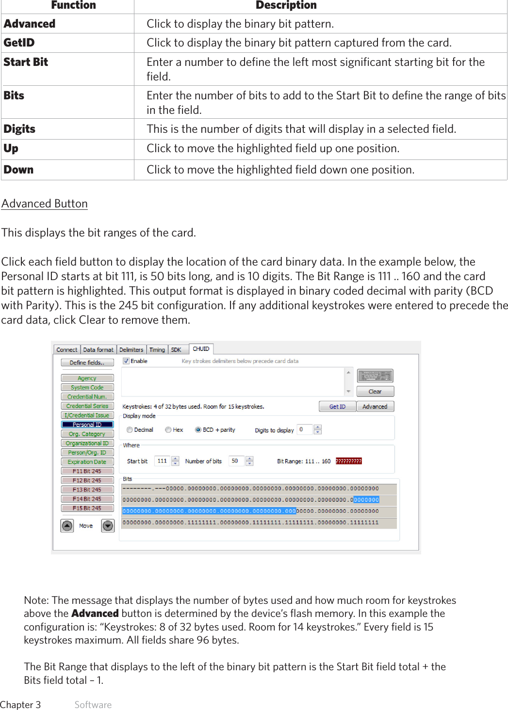 36  Chapter 3   SoftwareFunction           Description Advanced       Click to display the binary bit pattern. GetID       Click to display the binary bit pattern captured from the card. Start Bit       Enter a number to define the left most significant starting bit for the          field. Bits         Enter the number of bits to add to the Start Bit to define the range of bits          in the field. Digits       This is the number of digits that will display in a selected field. Up         Click to move the highlighted field up one position. Down        Click to move the highlighted field down one position.Advanced ButtonThis displays the bit ranges of the card.Click each field button to display the location of the card binary data. In the example below, thePersonal ID starts at bit 111, is 50 bits long, and is 10 digits. The Bit Range is 111 .. 160 and the cardbit pattern is highlighted. This output format is displayed in binary coded decimal with parity (BCD with Parity). This is the 245 bit configuration. If any additional keystrokes were entered to precede the card data, click Clear to remove them.Note: The message that displays the number of bytes used and how much room for keystrokesabove the Advanced button is determined by the device’s flash memory. In this example theconfiguration is: “Keystrokes: 8 of 32 bytes used. Room for 14 keystrokes.” Every field is 15keystrokes maximum. All fields share 96 bytes.TheBitRangethatdisplaystotheleftofthebinarybitpatternistheStartBitfieldtotal+theBits field total – 1.