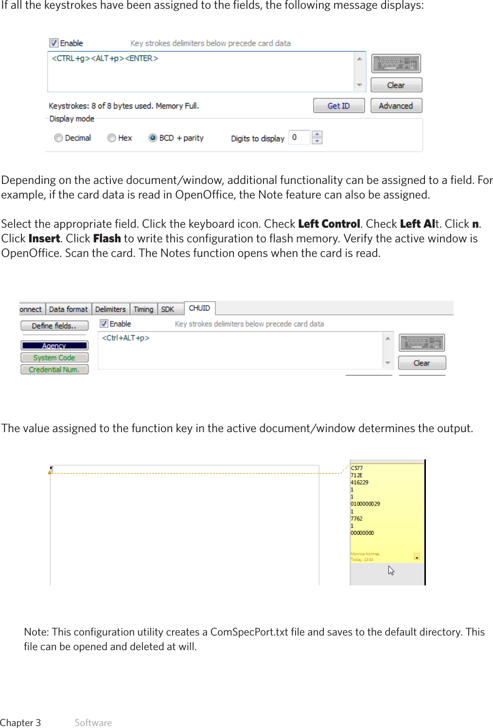 43  Chapter 3   SoftwareIf all the keystrokes have been assigned to the fields, the following message displays:Dependingontheactivedocument/window,additionalfunctionalitycanbeassignedtoafield.Forexample, if the card data is read in OpenOffice, the Note feature can also be assigned.Select the appropriate field. Click the keyboard icon. Check Left Control. Check Left Alt. Click n.Click Insert. Click Flash to write this configuration to flash memory. Verify the active window isOpenOffice. Scan the card. The Notes function opens when the card is read.Thevalueassignedtothefunctionkeyintheactivedocument/windowdeterminestheoutput.Note: This configuration utility creates a ComSpecPort.txt file and saves to the default directory. Thisfile can be opened and deleted at will.