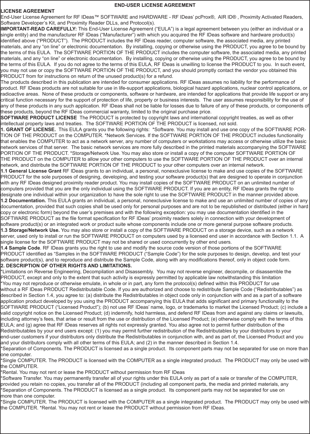 END-USER LICENSE AGREEMENTLICENSE AGREEMENTEnd-User License Agreement for RF IDeas™ SOFTWARE and HARDWARE - RF IDeas’ pcProx®,  AIR ID® , Proximity Activated Readers, Software Developer’s Kit, and Proximity Reader DLLs, and Protocol(s). IMPORTANT-READ CAREFULLY: This End-User License Agreement (“EULA”) is a legal agreement between you (either an individual or a single entity) and the manufacturer RF IDeas (“Manufacturer”) with which you acquired the RF IDeas software and hardware product(s) identied above (“PRODUCT”).  The PRODUCT includes the RF IDeas reader, computer software, the associated media, any printed materials, and any “on line” or electronic documentation.  By installing, copying or otherwise using the PRODUCT, you agree to be bound by the terms of this EULA.  The SOFTWARE PORTION OF THE PRODUCT includes the computer software, the associated media, any printed materials, and any “on line” or electronic documentation.  By installing, copying or otherwise using the PRODUCT, you agree to be bound by the terms of this EULA.  If you do not agree to the terms of this EULA, RF IDeas is unwilling to license the PRODUCT to you.  In such event, you may not use or copy the SOFTWARE PORTION OF THE PRODUCT, and you should promptly contact the vendor you obtained this PRODUCT from for instructions on return of the unused product(s) for a refund. The products described in this publication are intended for consumer applications. RF IDeas assumes no liability for the performance of product. RF IDeas products are not suitable for use in life-support applications, biological hazard applications, nuclear control applications, or radioactive areas.  None of these products or components, software or hardware, are intended for applications that provide life support or any critical function necessary for the support of protection of life, property or business interests.  The user assumes responsibility for the use of any of these products in any such application. RF IDeas shall not be liable for losses due to failure of any of these products, or components of these products, beyond the RF IDeas commercial warranty, limited to the original purchase price. SOFTWARE PRODUCT LICENSE  The PRODUCT is protected by copyright laws and international copyright treaties, as well as other intellectual property laws and treaties.  The SOFTWARE PORTION OF THE PRODUCT is licensed, not sold. 1. GRANT OF LICENSE.  This EULA grants you the following rights:  *Software. You may install and use one copy of the SOFTWARE POR-TION OF THE PRODUCT on the COMPUTER. *Network Services. If the SOFTWARE PORTION OF THE PRODUCT includes functionality that enables the COMPUTER to act as a network server, any number of computers or workstations may access or otherwise utilize the basic network services of that server.  The basic network services are more fully described in the printed materials accompanying the SOFTWARE PORTION OF THE PRODUCT. *Storage/Network Use. You may also store or install a copy of the computer SOFTWARE PORTION OF THE PRODUCT on the COMPUTER to allow your other computers to use the SOFTWARE PORTION OF THE PRODUCT over an internal network, and distribute the SOFTWARE PORTION OF THE PRODUCT to your other computers over an internal network.1.1 General License Grant RF IDeas grants to an individual, a personal, nonexclusive license to make and use copies of the SOFTWARE PRODUCT for the sole purposes of designing, developing, and testing your software product(s) that are designed to operate in conjunction with any RF IDeas designed proximity reader product. You may install copies of the SOFTWARE PRODUCT on an unlimited number of computers provided that you are the only individual using the SOFTWARE PRODUCT. If you are an entity, RF IDeas grants the right to designate one individual within your organization to have the sole right to use the SOFTWARE PRODUCT in the manner provided above.1.2 Documentation. This EULA grants an individual, a personal, nonexclusive license to make and use an unlimited number of copies of any documentation, provided that such copies shall be used only for personal purposes and are not to be republished or distributed (either in hard copy or electronic form) beyond the user’s premises and with the following exception: you may use documentation identied in the SOFTWARE PRODUCT as the le format specication for RF IDeas’ proximity readers solely in connection with your development of software product(s) or an integrated work or product suite whose components include one or more general purpose software products. 1.3 Storage/Network Use. You may also store or install a copy of the SOFTWARE PRODUCT on a storage device, such as a network server, used only to install or run the SOFTWARE PRODUCT on computers used by a licensed end user in accordance with Section 1.1.  A single license for the SOFTWARE PRODUCT may not be shared or used concurrently by other end users. 1.4 Sample Code. RF IDeas grants you the right to use and modify the source code version of those portions of the SOFTWARE PRODUCT identied as “Samples in the SOFTWARE PRODUCT (“Sample Code”) for the sole purposes to design, develop, and test your software product(s), and to reproduce and distribute the Sample Code, along with any modications thereof, only in object code form.2. DESCRIPTION OF OTHER RIGHTS AND LIMITATIONS.*Limitations on Reverse Engineering, Decompilation and Disassembly.  You may not reverse engineer, decompile, or disassemble the PRODUCT, except and only to the extent that such activity is expressly permitted by applicable law notwithstanding this limitation*You may not reproduce or otherwise emulate, in whole or in part, any form the protocol(s) dened within this PRODUCT for usewithout a RF IDeas PRODUCT Redistributable Code. If you are authorized and choose to redistribute Sample Code (“Redistributables”) as described in Section 1.4, you agree to: (a) distribute the Redistributables in object code only in conjunction with and as a part of a software application product developed by you using the PRODUCT accompanying this EULA that adds signicant and primary functionality to the SOFTWARE PRODUCT (“Licensed Product”); (b) not use RF IDeas’ name, logo, or trademarks to market the Licensed Product; (c) include a valid copyright notice on the Licensed Product; (d) indemnify, hold harmless, and defend RF IDeas from and against any claims or lawsuits, including attorney’s fees, that arise or result from the use or distribution of the Licensed Product; (e) otherwise comply with the terms of this EULA; and (g) agree that RF IDeas reserves all rights not expressly granted. You also agree not to permit further distribution of the Redistributables by your end users except: (1) you may permit further redistribution of the Redistributables by your distributors to your end-user customers if your distributors only distribute the Redistributables in conjunction with, and as part of, the Licensed Product and you and your distributors comply with all other terms of this EULA; and (2) in the manner described in Section 1.4.*Separation of Components. The PRODUCT is licensed as a single product.  Its component parts may not be separated for use on more than one computer.*Single COMPUTER. The PRODUCT is licensed with the COMPUTER as a single integrated product.  The PRODUCT may only be used with the COMPUTER. *Rental. You may not rent or lease the PRODUCT without permission from RF IDeas*Software Transfer. You may permanently transfer all of your rights under this EULA only as part of a sale or transfer of the COMPUTER,provided you retain no copies, you transfer all of the PRODUCT (including all component parts, the media and printed materials, any *Separation of Components. The PRODUCT is licensed as a single product.  Its component parts may not be separated for use onmore than one computer.*Single COMPUTER. The PRODUCT is licensed with the COMPUTER as a single integrated product.  The PRODUCT may only be used with the COMPUTER. *Rental. You may not rent or lease the PRODUCT without permission from RF IDeas.50