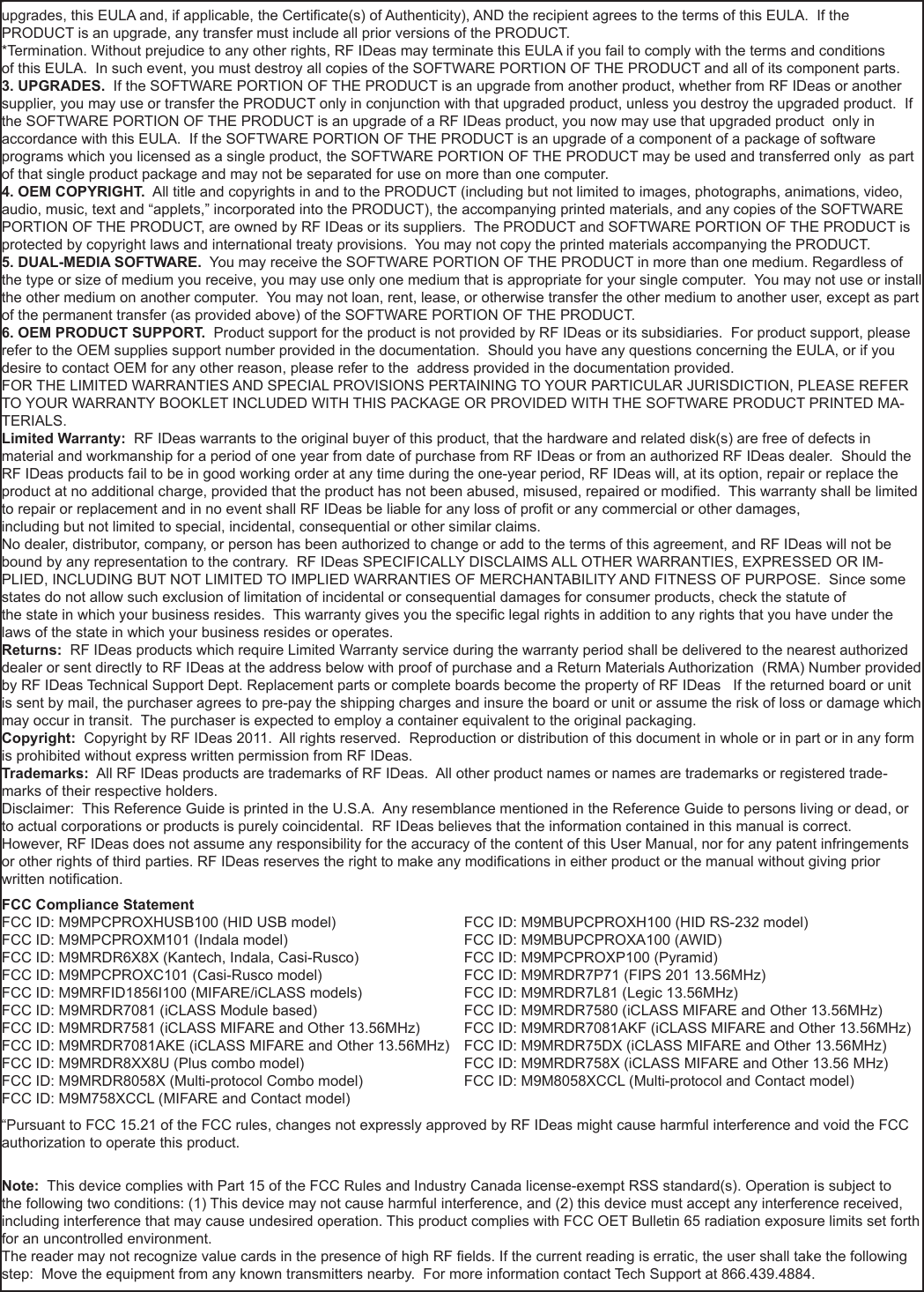 51nnupgrades, this EULA and, if applicable, the Certicate(s) of Authenticity), AND the recipient agrees to the terms of this EULA.  If the PRODUCT is an upgrade, any transfer must include all prior versions of the PRODUCT. *Termination. Without prejudice to any other rights, RF IDeas may terminate this EULA if you fail to comply with the terms and conditionsof this EULA.  In such event, you must destroy all copies of the SOFTWARE PORTION OF THE PRODUCT and all of its component parts. 3. UPGRADES.  If the SOFTWARE PORTION OF THE PRODUCT is an upgrade from another product, whether from RF IDeas or another supplier, you may use or transfer the PRODUCT only in conjunction with that upgraded product, unless you destroy the upgraded product.  If the SOFTWARE PORTION OF THE PRODUCT is an upgrade of a RF IDeas product, you now may use that upgraded product  only in accordance with this EULA.  If the SOFTWARE PORTION OF THE PRODUCT is an upgrade of a component of a package of software programs which you licensed as a single product, the SOFTWARE PORTION OF THE PRODUCT may be used and transferred only  as part of that single product package and may not be separated for use on more than one computer.4. OEM COPYRIGHT.  All title and copyrights in and to the PRODUCT (including but not limited to images, photographs, animations, video, audio, music, text and “applets,” incorporated into the PRODUCT), the accompanying printed materials, and any copies of the SOFTWARE PORTION OF THE PRODUCT, are owned by RF IDeas or its suppliers.  The PRODUCT and SOFTWARE PORTION OF THE PRODUCT is protected by copyright laws and international treaty provisions.  You may not copy the printed materials accompanying the PRODUCT.5. DUAL-MEDIA SOFTWARE.  You may receive the SOFTWARE PORTION OF THE PRODUCT in more than one medium. Regardless of the type or size of medium you receive, you may use only one medium that is appropriate for your single computer.  You may not use or install the other medium on another computer.  You may not loan, rent, lease, or otherwise transfer the other medium to another user, except as part of the permanent transfer (as provided above) of the SOFTWARE PORTION OF THE PRODUCT. 6. OEM PRODUCT SUPPORT.  Product support for the product is not provided by RF IDeas or its subsidiaries.  For product support, please refer to the OEM supplies support number provided in the documentation.  Should you have any questions concerning the EULA, or if you desire to contact OEM for any other reason, please refer to the  address provided in the documentation provided.FOR THE LIMITED WARRANTIES AND SPECIAL PROVISIONS PERTAINING TO YOUR PARTICULAR JURISDICTION, PLEASE REFER TO YOUR WARRANTY BOOKLET INCLUDED WITH THIS PACKAGE OR PROVIDED WITH THE SOFTWARE PRODUCT PRINTED MA-TERIALS. Limited Warranty:  RF IDeas warrants to the original buyer of this product, that the hardware and related disk(s) are free of defects in material and workmanship for a period of one year from date of purchase from RF IDeas or from an authorized RF IDeas dealer.  Should the RF IDeas products fail to be in good working order at any time during the one-year period, RF IDeas will, at its option, repair or replace the product at no additional charge, provided that the product has not been abused, misused, repaired or modied.  This warranty shall be limited to repair or replacement and in no event shall RF IDeas be liable for any loss of prot or any commercial or other damages, including but not limited to special, incidental, consequential or other similar claims. No dealer, distributor, company, or person has been authorized to change or add to the terms of this agreement, and RF IDeas will not be bound by any representation to the contrary.  RF IDeas SPECIFICALLY DISCLAIMS ALL OTHER WARRANTIES, EXPRESSED OR IM-PLIED, INCLUDING BUT NOT LIMITED TO IMPLIED WARRANTIES OF MERCHANTABILITY AND FITNESS OF PURPOSE.  Since some states do not allow such exclusion of limitation of incidental or consequential damages for consumer products, check the statute of the state in which your business resides.  This warranty gives you the specic legal rights in addition to any rights that you have under the laws of the state in which your business resides or operates. Returns:  RF IDeas products which require Limited Warranty service during the warranty period shall be delivered to the nearest authorized dealer or sent directly to RF IDeas at the address below with proof of purchase and a Return Materials Authorization  (RMA) Number provided by RF IDeas Technical Support Dept. Replacement parts or complete boards become the property of RF IDeas   If the returned board or unit is sent by mail, the purchaser agrees to pre-pay the shipping charges and insure the board or unit or assume the risk of loss or damage which may occur in transit.  The purchaser is expected to employ a container equivalent to the original packaging. Copyright:  Copyright by RF IDeas 2011.  All rights reserved.  Reproduction or distribution of this document in whole or in part or in any form is prohibited without express written permission from RF IDeas.Trademarks:  All RF IDeas products are trademarks of RF IDeas.  All other product names or names are trademarks or registered trade-marks of their respective holders.Disclaimer:  This Reference Guide is printed in the U.S.A.  Any resemblance mentioned in the Reference Guide to persons living or dead, or to actual corporations or products is purely coincidental.  RF IDeas believes that the information contained in this manual is correct. However, RF IDeas does not assume any responsibility for the accuracy of the content of this User Manual, nor for any patent infringements or other rights of third parties. RF IDeas reserves the right to make any modications in either product or the manual without giving prior written notication. FCC Compliance StatementFCC ID: M9MPCPROXHUSB100 (HID USB model)                            FCC ID: M9MBUPCPROXH100 (HID RS-232 model)FCC ID: M9MPCPROXM101 (Indala model)                                        FCC ID: M9MBUPCPROXA100 (AWID) FCC ID: M9MRDR6X8X (Kantech, Indala, Casi-Rusco)                      FCC ID: M9MPCPROXP100 (Pyramid)FCC ID: M9MPCPROXC101 (Casi-Rusco model)                              FCC ID: M9MRDR7P71 (FIPS 201 13.56MHz)FCC ID: M9MRFID1856I100 (MIFARE/iCLASS models)                     FCC ID: M9MRDR7L81 (Legic 13.56MHz)FCC ID: M9MRDR7081 (iCLASS Module based)                              FCC ID: M9MRDR7580 (iCLASS MIFARE and Other 13.56MHz)FCC ID: M9MRDR7581 (iCLASS MIFARE and Other 13.56MHz)      FCC ID: M9MRDR7081AKF (iCLASS MIFARE and Other 13.56MHz)FCC ID: M9MRDR7081AKE (iCLASS MIFARE and Other 13.56MHz)   FCC ID: M9MRDR75DX (iCLASS MIFARE and Other 13.56MHz)FCC ID: M9MRDR8XX8U (Plus combo model)      FCC ID: M9MRDR758X (iCLASS MIFARE and Other 13.56 MHz)FCC ID: M9MRDR8058X (Multi-protocol Combo model)    FCC ID: M9M8058XCCL (Multi-protocol and Contact model)FCC ID: M9M758XCCL (MIFARE and Contact model)“Pursuant to FCC 15.21 of the FCC rules, changes not expressly approved by RF IDeas might cause harmful interference and void the FCC authorization to operate this product.Note:  This device complies with Part 15 of the FCC Rules and Industry Canada license-exempt RSS standard(s). Operation is subject to the following two conditions: (1) This device may not cause harmful interference, and (2) this device must accept any interference received, including interference that may cause undesired operation. This product complies with FCC OET Bulletin 65 radiation exposure limits set forth for an uncontrolled environment.The reader may not recognize value cards in the presence of high RF elds. If the current reading is erratic, the user shall take the following step:  Move the equipment from any known transmitters nearby.  For more information contact Tech Support at 866.439.4884.