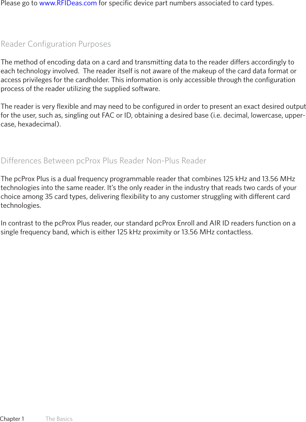 8  Chapter 1   The BasicsManufacturer/VendorCardCompatibilityPlease go to www.RFIDeas.com for specific device part numbers associated to card types.Reader Configuration PurposesThe method of encoding data on a card and transmitting data to the reader differs accordingly to each technology involved.  The reader itself is not aware of the makeup of the card data format or access privileges for the cardholder. This information is only accessible through the configuration process of the reader utilizing the supplied software.The reader is very flexible and may need to be configured in order to present an exact desired output for the user, such as, singling out FAC or ID, obtaining a desired base (i.e. decimal, lowercase, upper-case, hexadecimal).Differences Between pcProx Plus Reader Non-Plus ReaderThe pcProx Plus is a dual frequency programmable reader that combines 125 kHz and 13.56 MHz technologies into the same reader. It’s the only reader in the industry that reads two cards of your choice among 35 card types, delivering flexibility to any customer struggling with different card technologies. In contrast to the pcProx Plus reader, our standard pcProx Enroll and AIR ID readers function on a single frequency band, which is either 125 kHz proximity or 13.56 MHz contactless. 