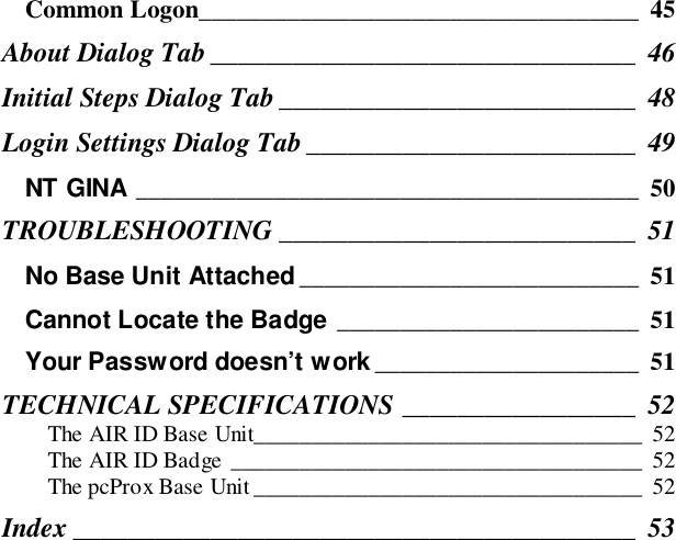 Common Logon___________________________________ 45About Dialog Tab _______________________________ 46Initial Steps Dialog Tab__________________________ 48Login Settings Dialog Tab ________________________ 49NT GINA ________________________________________ 50TROUBLESHOOTING __________________________ 51No Base Unit Attached ___________________________ 51Cannot Locate the Badge ________________________ 51Your Password doesn’t work _____________________ 51TECHNICAL SPECIFICATIONS _________________ 52The AIR ID Base Unit__________________________________ 52The AIR ID Badge ____________________________________ 52The pcProx Base Unit __________________________________ 52Index _________________________________________ 53