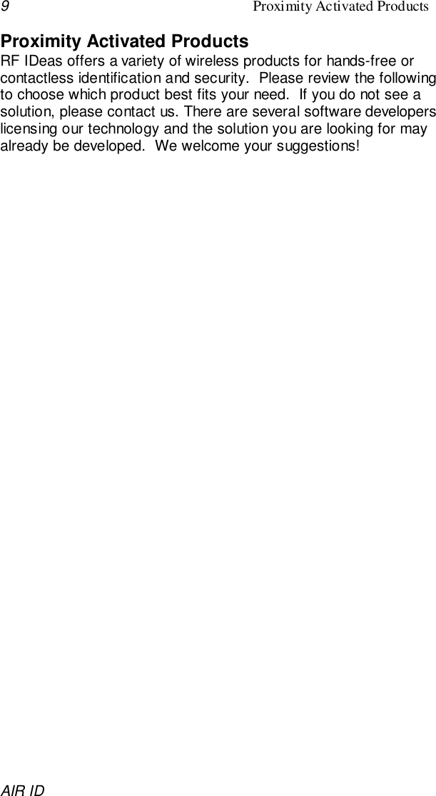 9Proximity Activated ProductsAIR IDProximity Activated ProductsRF IDeas offers a variety of wireless products for hands-free orcontactless identification and security.  Please review the followingto choose which product best fits your need.  If you do not see asolution, please contact us. There are several software developerslicensing our technology and the solution you are looking for mayalready be developed.  We welcome your suggestions!