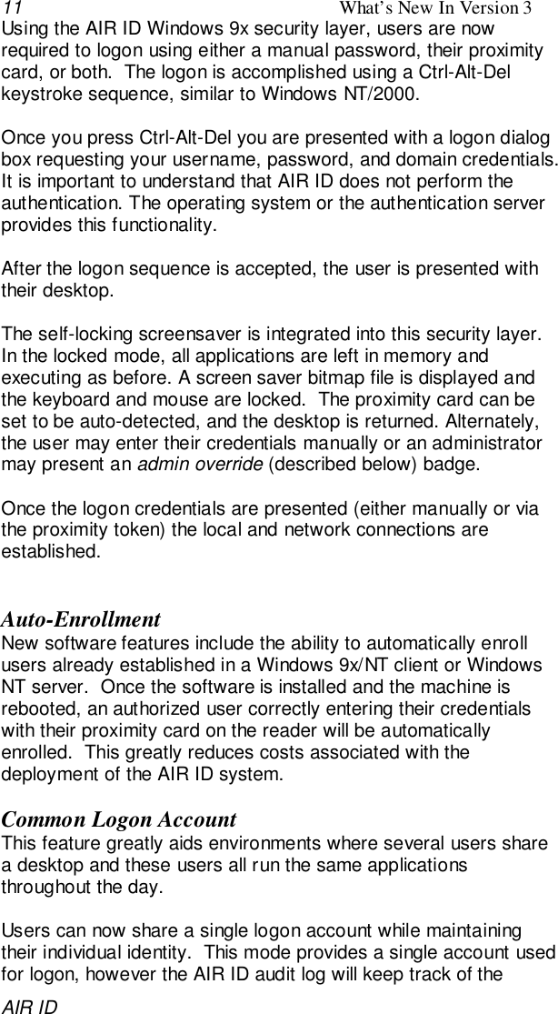 11 What’s New In Version 3AIR IDUsing the AIR ID Windows 9x security layer, users are nowrequired to logon using either a manual password, their proximitycard, or both.  The logon is accomplished using a Ctrl-Alt-Delkeystroke sequence, similar to Windows NT/2000.Once you press Ctrl-Alt-Del you are presented with a logon dialogbox requesting your username, password, and domain credentials.It is important to understand that AIR ID does not perform theauthentication. The operating system or the authentication serverprovides this functionality.After the logon sequence is accepted, the user is presented withtheir desktop.The self-locking screensaver is integrated into this security layer.In the locked mode, all applications are left in memory andexecuting as before. A screen saver bitmap file is displayed andthe keyboard and mouse are locked.  The proximity card can beset to be auto-detected, and the desktop is returned. Alternately,the user may enter their credentials manually or an administratormay present an admin override (described below) badge.Once the logon credentials are presented (either manually or viathe proximity token) the local and network connections areestablished.Auto-EnrollmentNew software features include the ability to automatically enrollusers already established in a Windows 9x/NT client or WindowsNT server.  Once the software is installed and the machine isrebooted, an authorized user correctly entering their credentialswith their proximity card on the reader will be automaticallyenrolled.  This greatly reduces costs associated with thedeployment of the AIR ID system.Common Logon AccountThis feature greatly aids environments where several users sharea desktop and these users all run the same applicationsthroughout the day.Users can now share a single logon account while maintainingtheir individual identity.  This mode provides a single account usedfor logon, however the AIR ID audit log will keep track of the