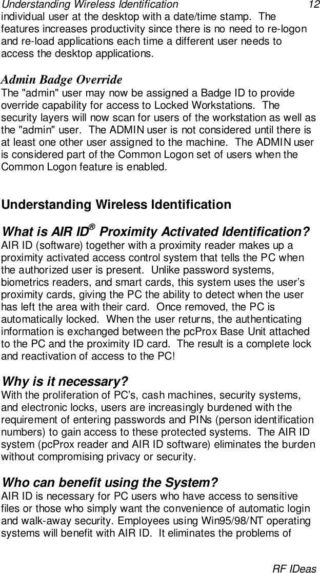 Understanding Wireless Identification 12RF IDeasindividual user at the desktop with a date/time stamp.  Thefeatures increases productivity since there is no need to re-logonand re-load applications each time a different user needs toaccess the desktop applications.Admin Badge OverrideThe &quot;admin&quot; user may now be assigned a Badge ID to provideoverride capability for access to Locked Workstations.  Thesecurity layers will now scan for users of the workstation as well asthe &quot;admin&quot; user.  The ADMIN user is not considered until there isat least one other user assigned to the machine.  The ADMIN useris considered part of the Common Logon set of users when theCommon Logon feature is enabled.Understanding Wireless IdentificationWhat is AIR ID® Proximity Activated Identification?AIR ID (software) together with a proximity reader makes up aproximity activated access control system that tells the PC whenthe authorized user is present.  Unlike password systems,biometrics readers, and smart cards, this system uses the user’sproximity cards, giving the PC the ability to detect when the userhas left the area with their card.  Once removed, the PC isautomatically locked.  When the user returns, the authenticatinginformation is exchanged between the pcProx Base Unit attachedto the PC and the proximity ID card.  The result is a complete lockand reactivation of access to the PC!Why is it necessary?With the proliferation of PC’s, cash machines, security systems,and electronic locks, users are increasingly burdened with therequirement of entering passwords and PINs (person identificationnumbers) to gain access to these protected systems.  The AIR IDsystem (pcProx reader and AIR ID software) eliminates the burdenwithout compromising privacy or security.Who can benefit using the System?AIR ID is necessary for PC users who have access to sensitivefiles or those who simply want the convenience of automatic loginand walk-away security. Employees using Win95/98/NT operatingsystems will benefit with AIR ID.  It eliminates the problems of