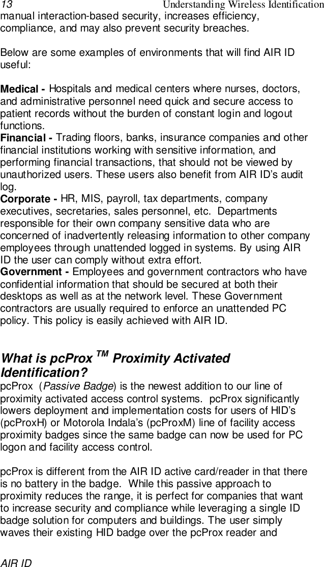 13 Understanding Wireless IdentificationAIR IDmanual interaction-based security, increases efficiency,compliance, and may also prevent security breaches.Below are some examples of environments that will find AIR IDuseful:Medical - Hospitals and medical centers where nurses, doctors,and administrative personnel need quick and secure access topatient records without the burden of constant login and logoutfunctions.Financial - Trading floors, banks, insurance companies and otherfinancial institutions working with sensitive information, andperforming financial transactions, that should not be viewed byunauthorized users. These users also benefit from AIR ID’s auditlog.Corporate - HR, MIS, payroll, tax departments, companyexecutives, secretaries, sales personnel, etc.  Departmentsresponsible for their own company sensitive data who areconcerned of inadvertently releasing information to other companyemployees through unattended logged in systems. By using AIRID the user can comply without extra effort.Government - Employees and government contractors who haveconfidential information that should be secured at both theirdesktops as well as at the network level. These Governmentcontractors are usually required to enforce an unattended PCpolicy. This policy is easily achieved with AIR ID.What is pcProx TM Proximity ActivatedIdentification?pcProx  (Passive Badge) is the newest addition to our line ofproximity activated access control systems.  pcProx significantlylowers deployment and implementation costs for users of HID’s(pcProxH) or Motorola Indala’s (pcProxM) line of facility accessproximity badges since the same badge can now be used for PClogon and facility access control.pcProx is different from the AIR ID active card/reader in that thereis no battery in the badge.  While this passive approach toproximity reduces the range, it is perfect for companies that wantto increase security and compliance while leveraging a single IDbadge solution for computers and buildings. The user simplywaves their existing HID badge over the pcProx reader and