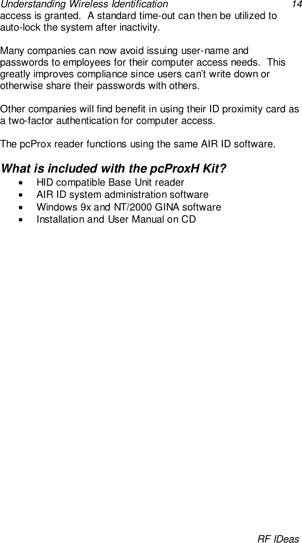 Understanding Wireless Identification 14RF IDeasaccess is granted.  A standard time-out can then be utilized toauto-lock the system after inactivity.Many companies can now avoid issuing user-name andpasswords to employees for their computer access needs.  Thisgreatly improves compliance since users can’t write down orotherwise share their passwords with others.Other companies will find benefit in using their ID proximity card asa two-factor authentication for computer access.The pcProx reader functions using the same AIR ID software.What is included with the pcProxH Kit?•  HID compatible Base Unit reader•  AIR ID system administration software•  Windows 9x and NT/2000 GINA software•  Installation and User Manual on CD