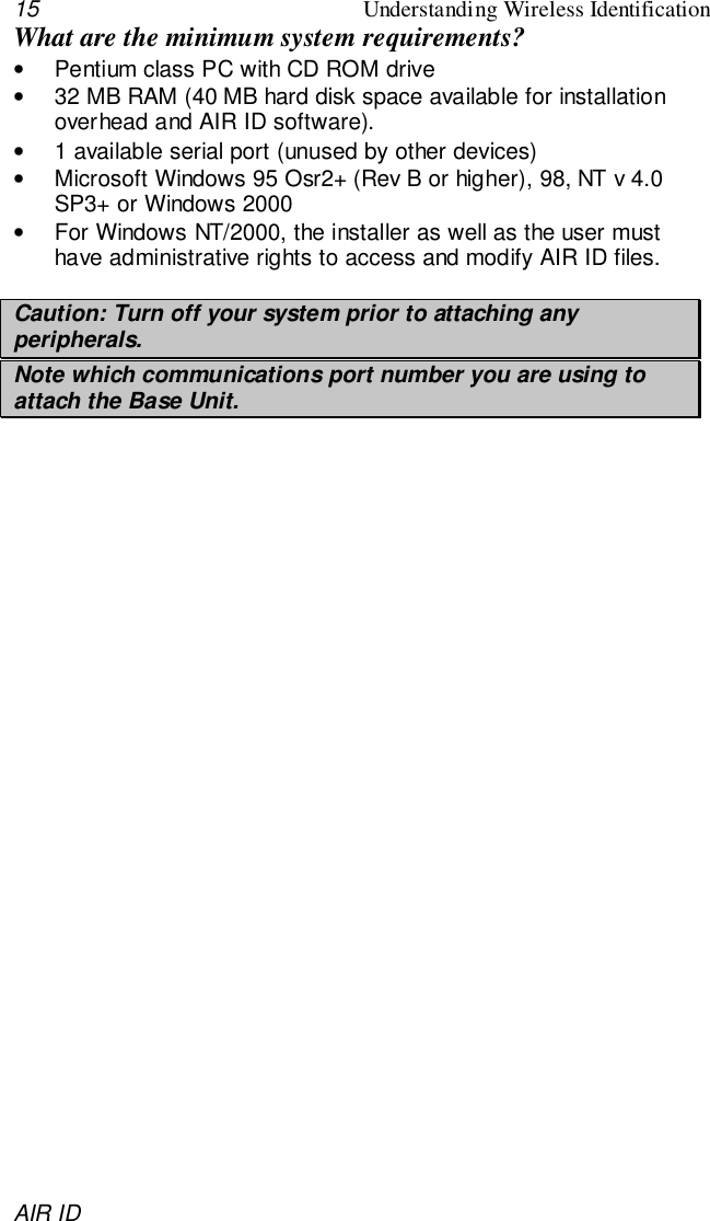 15 Understanding Wireless IdentificationAIR IDWhat are the minimum system requirements?•  Pentium class PC with CD ROM drive•  32 MB RAM (40 MB hard disk space available for installationoverhead and AIR ID software).•  1 available serial port (unused by other devices)•  Microsoft Windows 95 Osr2+ (Rev B or higher), 98, NT v 4.0SP3+ or Windows 2000•  For Windows NT/2000, the installer as well as the user musthave administrative rights to access and modify AIR ID files.Caution: Turn off your system prior to attaching anyperipherals.Note which communications port number you are using toattach the Base Unit.
