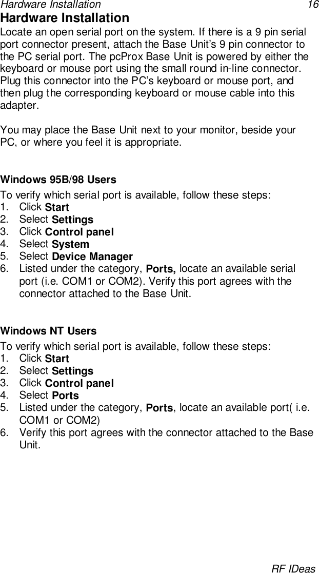 Hardware Installation 16RF IDeasHardware InstallationLocate an open serial port on the system. If there is a 9 pin serialport connector present, attach the Base Unit’s 9 pin connector tothe PC serial port. The pcProx Base Unit is powered by either thekeyboard or mouse port using the small round in-line connector.Plug this connector into the PC’s keyboard or mouse port, andthen plug the corresponding keyboard or mouse cable into thisadapter.You may place the Base Unit next to your monitor, beside yourPC, or where you feel it is appropriate.Windows 95B/98 UsersTo verify which serial port is available, follow these steps:1. Click Start2. Select Settings3. Click Control panel4. Select System5. Select Device Manager6.  Listed under the category, Ports, locate an available serialport (i.e. COM1 or COM2). Verify this port agrees with theconnector attached to the Base Unit.Windows NT UsersTo verify which serial port is available, follow these steps:1. Click Start2. Select Settings3. Click Control panel4. Select Ports5.  Listed under the category, Ports, locate an available port( i.e.COM1 or COM2)6.  Verify this port agrees with the connector attached to the BaseUnit.