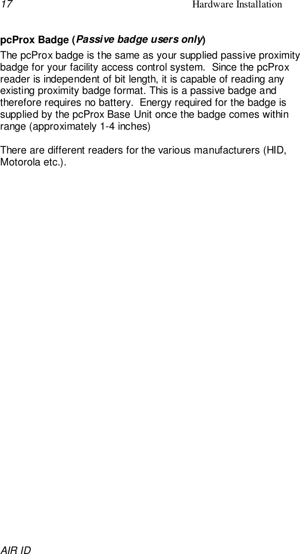 17 Hardware InstallationAIR IDpcProx Badge (Passive badge users only)The pcProx badge is the same as your supplied passive proximitybadge for your facility access control system.  Since the pcProxreader is independent of bit length, it is capable of reading anyexisting proximity badge format. This is a passive badge andtherefore requires no battery.  Energy required for the badge issupplied by the pcProx Base Unit once the badge comes withinrange (approximately 1-4 inches)There are different readers for the various manufacturers (HID,Motorola etc.).