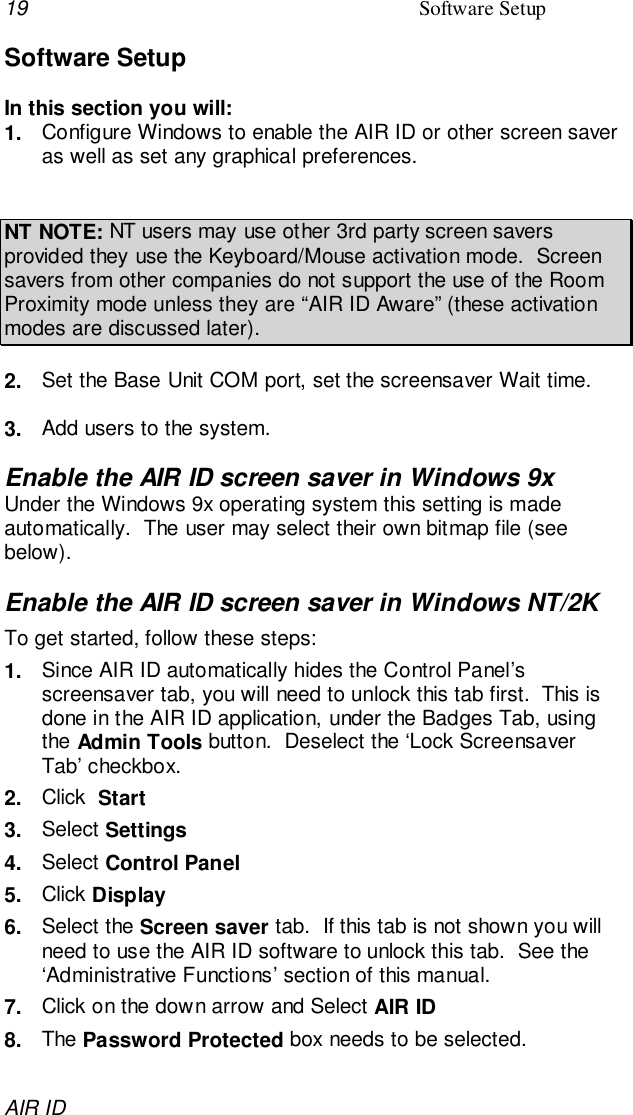 19 Software SetupAIR IDSoftware SetupIn this section you will:1.  Configure Windows to enable the AIR ID or other screen saveras well as set any graphical preferences.NT NOTE: NT users may use other 3rd party screen saversprovided they use the Keyboard/Mouse activation mode.  Screensavers from other companies do not support the use of the RoomProximity mode unless they are “AIR ID Aware” (these activationmodes are discussed later).2.  Set the Base Unit COM port, set the screensaver Wait time.3.  Add users to the system.Enable the AIR ID screen saver in Windows 9xUnder the Windows 9x operating system this setting is madeautomatically.  The user may select their own bitmap file (seebelow).Enable the AIR ID screen saver in Windows NT/2KTo get started, follow these steps:1.  Since AIR ID automatically hides the Control Panel’sscreensaver tab, you will need to unlock this tab first.  This isdone in the AIR ID application, under the Badges Tab, usingthe Admin Tools button.  Deselect the ‘Lock ScreensaverTab’ checkbox.2.  Click  Start3.  Select Settings4.  Select Control Panel5.  Click Display6.  Select the Screen saver tab.  If this tab is not shown you willneed to use the AIR ID software to unlock this tab.  See the‘Administrative Functions’ section of this manual.7.  Click on the down arrow and Select AIR ID8.  The Password Protected box needs to be selected.