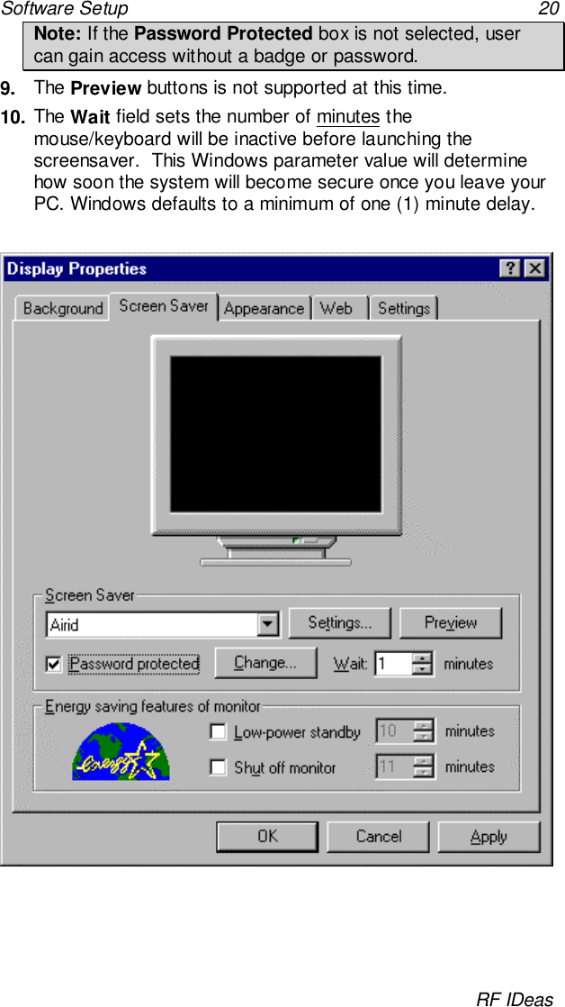 Software Setup 20RF IDeasNote: If the Password Protected box is not selected, usercan gain access without a badge or password.9.  The Preview buttons is not supported at this time.10. The Wait field sets the number of minutes themouse/keyboard will be inactive before launching thescreensaver.  This Windows parameter value will determinehow soon the system will become secure once you leave yourPC. Windows defaults to a minimum of one (1) minute delay.