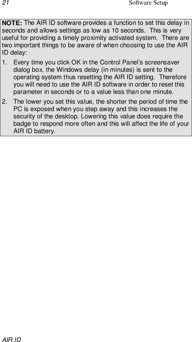 21 Software SetupAIR IDNOTE: The AIR ID software provides a function to set this delay inseconds and allows settings as low as 10 seconds.  This is veryuseful for providing a timely proximity activated system.  There aretwo important things to be aware of when choosing to use the AIRID delay:1.  Every time you click OK in the Control Panel’s screensaverdialog box, the Windows delay (in minutes) is sent to theoperating system thus resetting the AIR ID setting.  Thereforeyou will need to use the AIR ID software in order to reset thisparameter in seconds or to a value less than one minute.2.  The lower you set this value, the shorter the period of time thePC is exposed when you step away and this increases thesecurity of the desktop. Lowering this value does require thebadge to respond more often and this will affect the life of yourAIR ID battery.