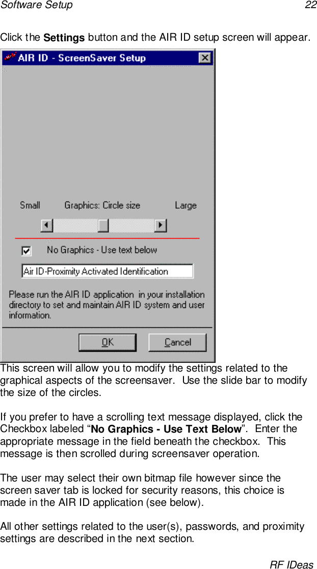 Software Setup 22RF IDeasClick the Settings button and the AIR ID setup screen will appear.This screen will allow you to modify the settings related to thegraphical aspects of the screensaver.  Use the slide bar to modifythe size of the circles.If you prefer to have a scrolling text message displayed, click theCheckbox labeled “No Graphics - Use Text Below”.  Enter theappropriate message in the field beneath the checkbox.  Thismessage is then scrolled during screensaver operation.The user may select their own bitmap file however since thescreen saver tab is locked for security reasons, this choice ismade in the AIR ID application (see below).All other settings related to the user(s), passwords, and proximitysettings are described in the next section.