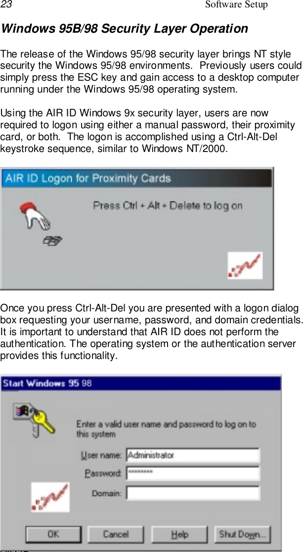 23 Software SetupAIR IDWindows 95B/98 Security Layer OperationThe release of the Windows 95/98 security layer brings NT stylesecurity the Windows 95/98 environments.  Previously users couldsimply press the ESC key and gain access to a desktop computerrunning under the Windows 95/98 operating system.Using the AIR ID Windows 9x security layer, users are nowrequired to logon using either a manual password, their proximitycard, or both.  The logon is accomplished using a Ctrl-Alt-Delkeystroke sequence, similar to Windows NT/2000.Once you press Ctrl-Alt-Del you are presented with a logon dialogbox requesting your username, password, and domain credentials.It is important to understand that AIR ID does not perform theauthentication. The operating system or the authentication serverprovides this functionality.