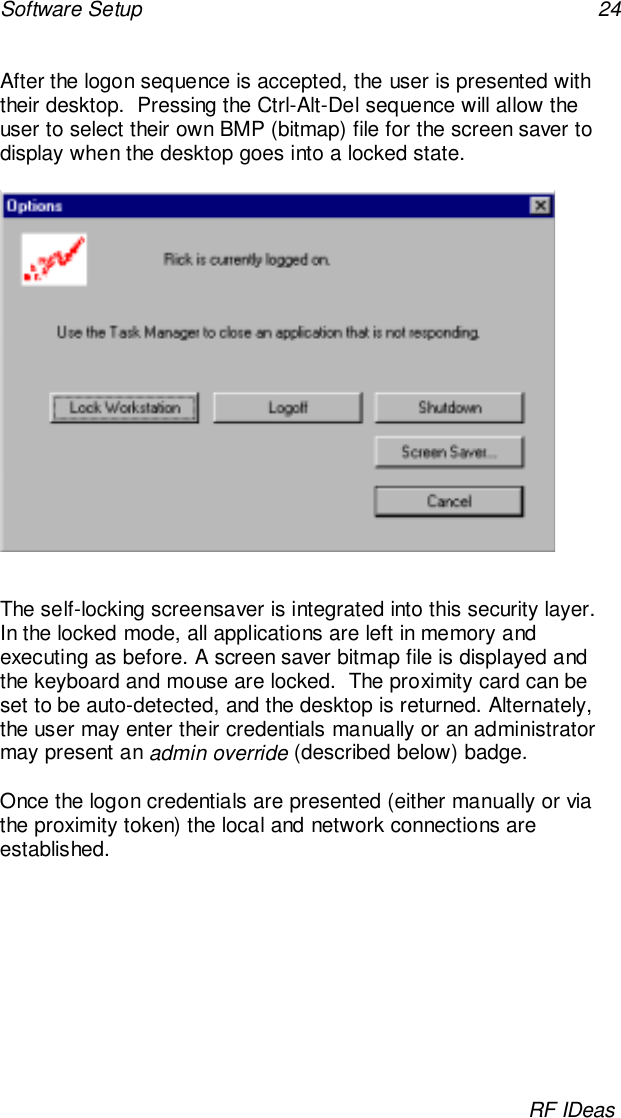 Software Setup 24RF IDeasAfter the logon sequence is accepted, the user is presented withtheir desktop.  Pressing the Ctrl-Alt-Del sequence will allow theuser to select their own BMP (bitmap) file for the screen saver todisplay when the desktop goes into a locked state.The self-locking screensaver is integrated into this security layer.In the locked mode, all applications are left in memory andexecuting as before. A screen saver bitmap file is displayed andthe keyboard and mouse are locked.  The proximity card can beset to be auto-detected, and the desktop is returned. Alternately,the user may enter their credentials manually or an administratormay present an admin override (described below) badge.Once the logon credentials are presented (either manually or viathe proximity token) the local and network connections areestablished.