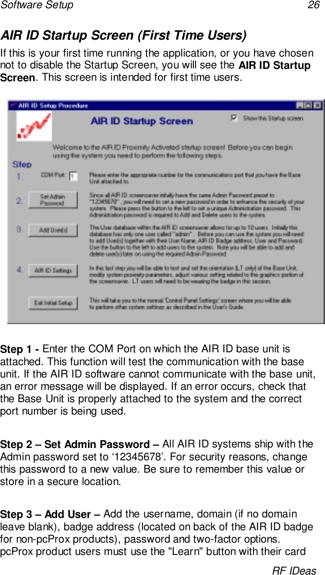 Software Setup 26RF IDeasAIR ID Startup Screen (First Time Users)If this is your first time running the application, or you have chosennot to disable the Startup Screen, you will see the AIR ID StartupScreen. This screen is intended for first time users.Step 1 - Enter the COM Port on which the AIR ID base unit isattached. This function will test the communication with the baseunit. If the AIR ID software cannot communicate with the base unit,an error message will be displayed. If an error occurs, check thatthe Base Unit is properly attached to the system and the correctport number is being used.Step 2 – Set Admin Password – All AIR ID systems ship with theAdmin password set to ‘12345678’. For security reasons, changethis password to a new value. Be sure to remember this value orstore in a secure location.Step 3 – Add User – Add the username, domain (if no domainleave blank), badge address (located on back of the AIR ID badgefor non-pcProx products), password and two-factor options.pcProx product users must use the &quot;Learn&quot; button with their card