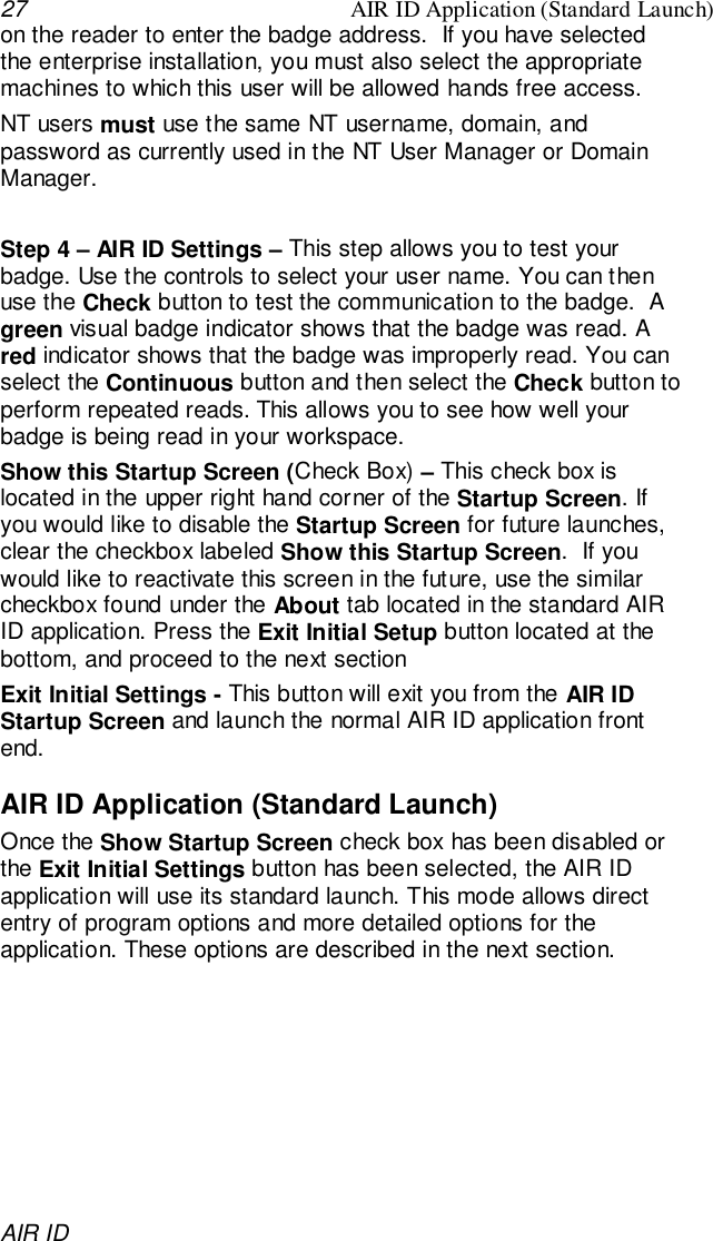 27 AIR ID Application (Standard Launch)AIR IDon the reader to enter the badge address.  If you have selectedthe enterprise installation, you must also select the appropriatemachines to which this user will be allowed hands free access.NT users must use the same NT username, domain, andpassword as currently used in the NT User Manager or DomainManager.Step 4 – AIR ID Settings – This step allows you to test yourbadge. Use the controls to select your user name. You can thenuse the Check button to test the communication to the badge.  Agreen visual badge indicator shows that the badge was read. Ared indicator shows that the badge was improperly read. You canselect the Continuous button and then select the Check button toperform repeated reads. This allows you to see how well yourbadge is being read in your workspace.Show this Startup Screen (Check Box) – This check box islocated in the upper right hand corner of the Startup Screen. Ifyou would like to disable the Startup Screen for future launches,clear the checkbox labeled Show this Startup Screen.  If youwould like to reactivate this screen in the future, use the similarcheckbox found under the About tab located in the standard AIRID application. Press the Exit Initial Setup button located at thebottom, and proceed to the next sectionExit Initial Settings - This button will exit you from the AIR IDStartup Screen and launch the normal AIR ID application frontend.AIR ID Application (Standard Launch)Once the Show Startup Screen check box has been disabled orthe Exit Initial Settings button has been selected, the AIR IDapplication will use its standard launch. This mode allows directentry of program options and more detailed options for theapplication. These options are described in the next section.