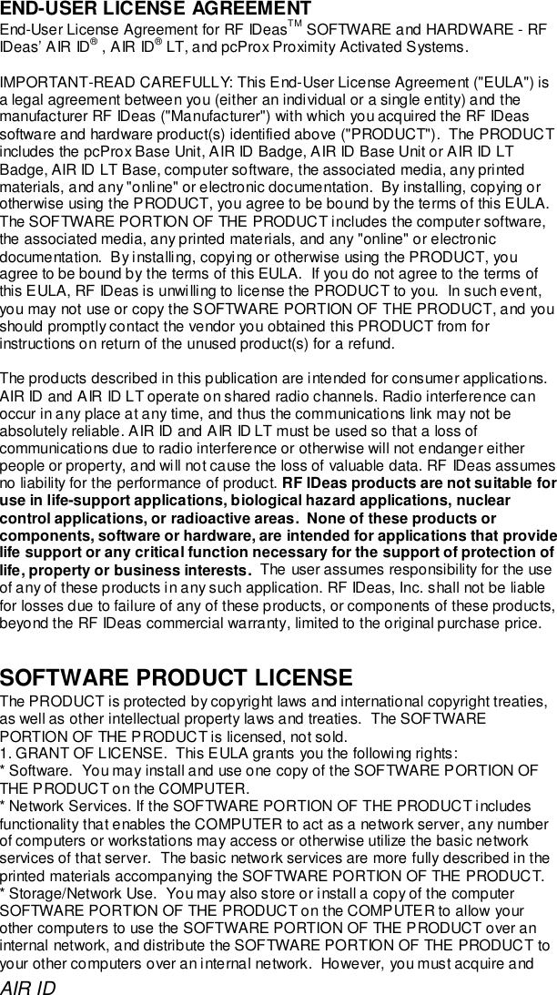 AIR IDEND-USER LICENSE AGREEMENTEnd-User License Agreement for RF IDeasTM SOFTWARE and HARDWARE - RFIDeas’ AIR ID® , AIR ID® LT, and pcProx Proximity Activated Systems.IMPORTANT-READ CAREFULLY: This End-User License Agreement (&quot;EULA&quot;) isa legal agreement between you (either an individual or a single entity) and themanufacturer RF IDeas (&quot;Manufacturer&quot;) with which you acquired the RF IDeassoftware and hardware product(s) identified above (&quot;PRODUCT&quot;).  The PRODUCTincludes the pcProx Base Unit, AIR ID Badge, AIR ID Base Unit or AIR ID LTBadge, AIR ID LT Base, computer software, the associated media, any printedmaterials, and any &quot;online&quot; or electronic documentation.  By installing, copying orotherwise using the PRODUCT, you agree to be bound by the terms of this EULA.The SOFTWARE PORTION OF THE PRODUCT includes the computer software,the associated media, any printed materials, and any &quot;online&quot; or electronicdocumentation.  By installing, copying or otherwise using the PRODUCT, youagree to be bound by the terms of this EULA.  If you do not agree to the terms ofthis EULA, RF IDeas is unwilling to license the PRODUCT to you.  In such event,you may not use or copy the SOFTWARE PORTION OF THE PRODUCT, and youshould promptly contact the vendor you obtained this PRODUCT from forinstructions on return of the unused product(s) for a refund.The products described in this publication are intended for consumer applications.AIR ID and AIR ID LT operate on shared radio channels. Radio interference canoccur in any place at any time, and thus the communications link may not beabsolutely reliable. AIR ID and AIR ID LT must be used so that a loss ofcommunications due to radio interference or otherwise will not endanger eitherpeople or property, and will not cause the loss of valuable data. RF IDeas assumesno liability for the performance of product. RF IDeas products are not suitable foruse in life-support applications, biological hazard applications, nuclearcontrol applications, or radioactive areas.  None of these products orcomponents, software or hardware, are intended for applications that providelife support or any critical function necessary for the support of protection oflife, property or business interests.  The user assumes responsibility for the useof any of these products in any such application. RF IDeas, Inc. shall not be liablefor losses due to failure of any of these products, or components of these products,beyond the RF IDeas commercial warranty, limited to the original purchase price.SOFTWARE PRODUCT LICENSEThe PRODUCT is protected by copyright laws and international copyright treaties,as well as other intellectual property laws and treaties.  The SOFTWAREPORTION OF THE PRODUCT is licensed, not sold.1. GRANT OF LICENSE.  This EULA grants you the following rights:* Software.  You may install and use one copy of the SOFTWARE PORTION OFTHE PRODUCT on the COMPUTER.* Network Services. If the SOFTWARE PORTION OF THE PRODUCT includesfunctionality that enables the COMPUTER to act as a network server, any numberof computers or workstations may access or otherwise utilize the basic networkservices of that server.  The basic network services are more fully described in theprinted materials accompanying the SOFTWARE PORTION OF THE PRODUCT.* Storage/Network Use.  You may also store or install a copy of the computerSOFTWARE PORTION OF THE PRODUCT on the COMPUTER to allow yourother computers to use the SOFTWARE PORTION OF THE PRODUCT over aninternal network, and distribute the SOFTWARE PORTION OF THE PRODUCT toyour other computers over an internal network.  However, you must acquire and