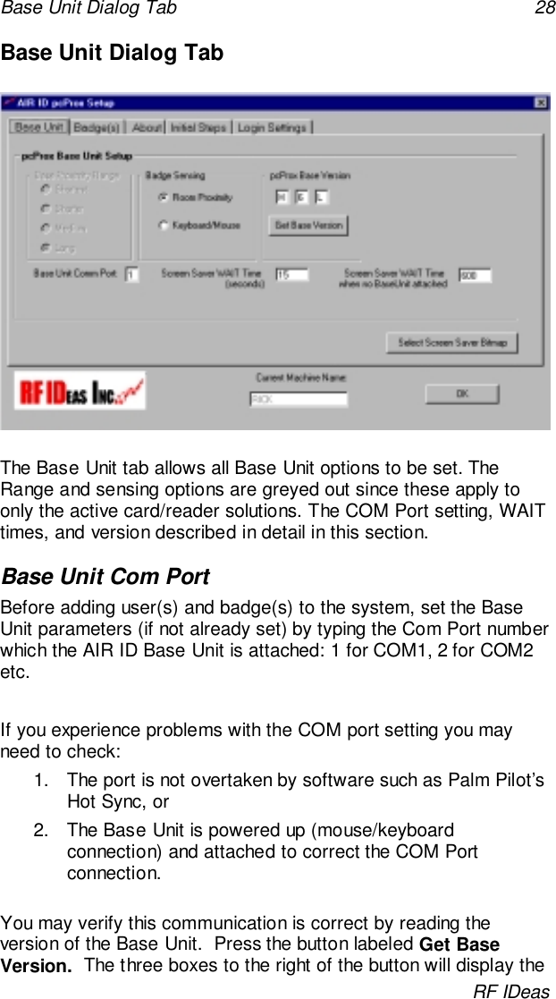 Base Unit Dialog Tab 28RF IDeasBase Unit Dialog TabThe Base Unit tab allows all Base Unit options to be set. TheRange and sensing options are greyed out since these apply toonly the active card/reader solutions. The COM Port setting, WAITtimes, and version described in detail in this section.Base Unit Com PortBefore adding user(s) and badge(s) to the system, set the BaseUnit parameters (if not already set) by typing the Com Port numberwhich the AIR ID Base Unit is attached: 1 for COM1, 2 for COM2etc.If you experience problems with the COM port setting you mayneed to check:1.  The port is not overtaken by software such as Palm Pilot’sHot Sync, or2.  The Base Unit is powered up (mouse/keyboardconnection) and attached to correct the COM Portconnection.You may verify this communication is correct by reading theversion of the Base Unit.  Press the button labeled Get BaseVersion.  The three boxes to the right of the button will display the